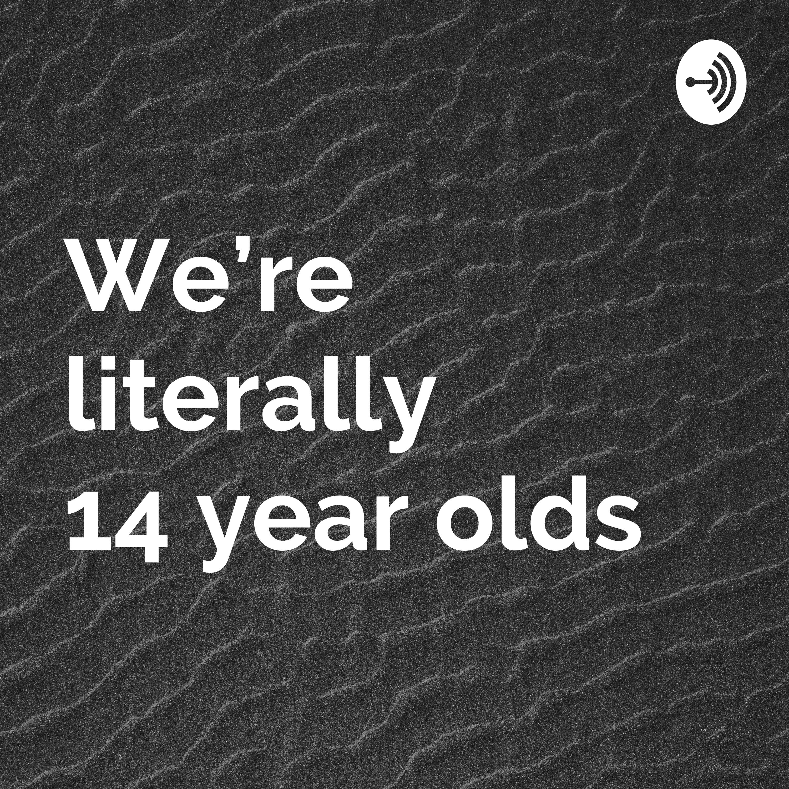 We’re literally 14 year olds