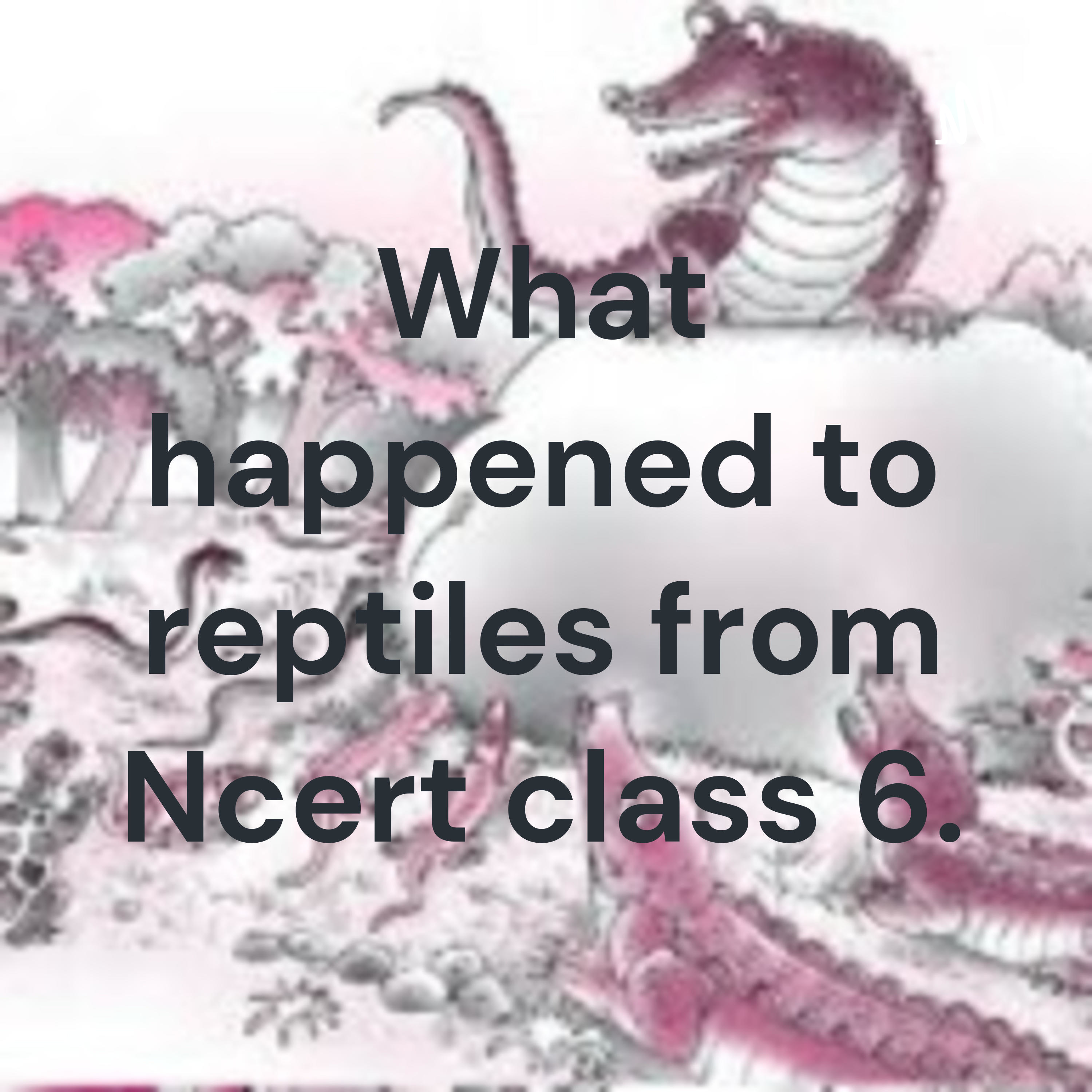 What happened to reptiles from Ncert class 6.