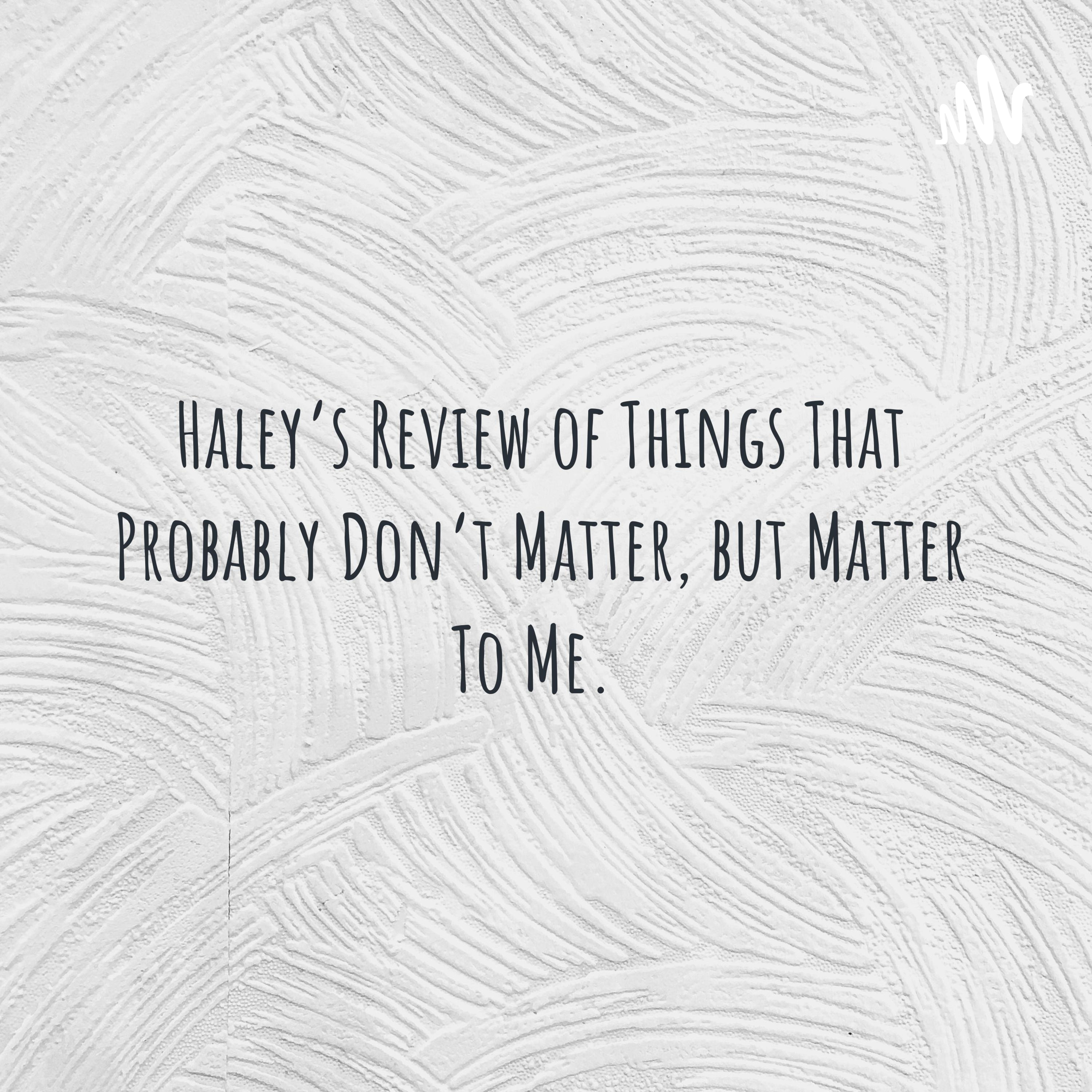 Haley's Review of Things That Probably Don't Matter, but Matter To Me. 