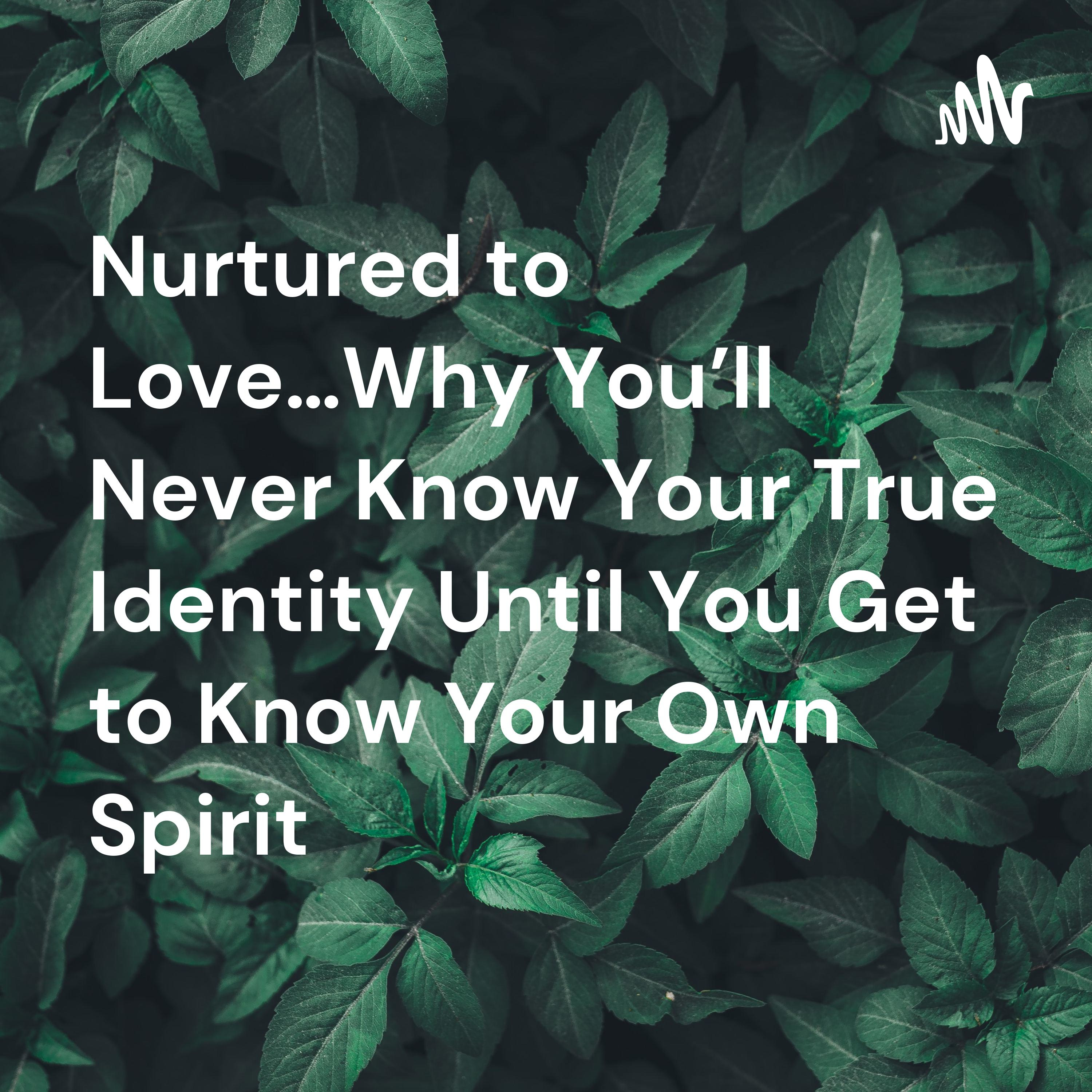 Nurtured to Love…Why You’ll Never Know Your True Identity Until You Get to Know Your Own Spirit