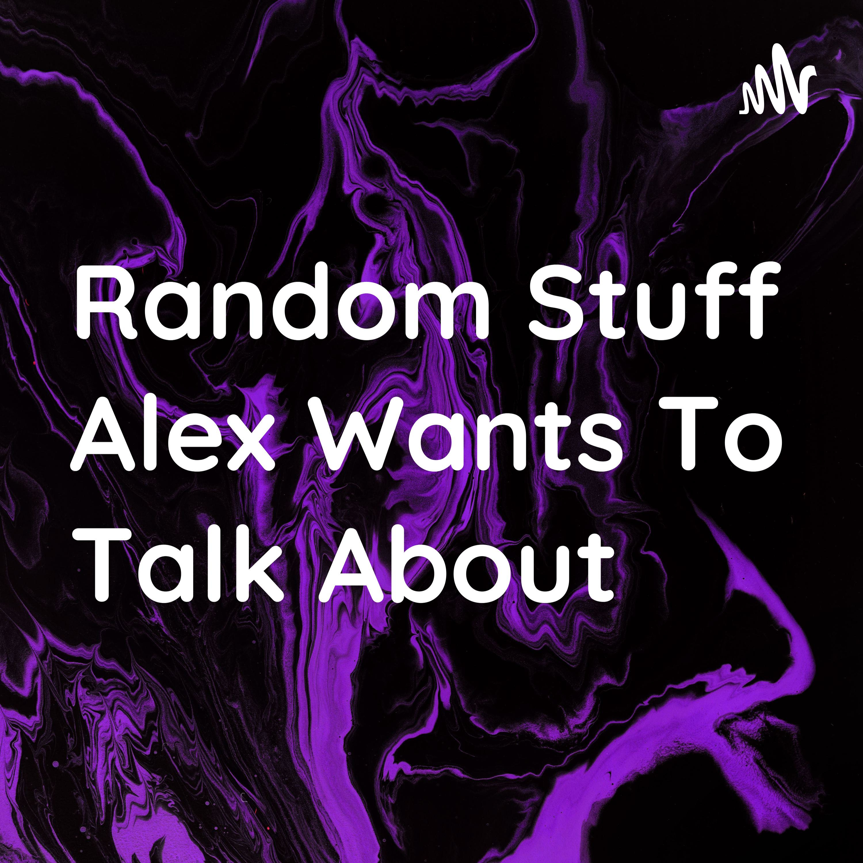 Random Stuff Alex Wants To Talk About