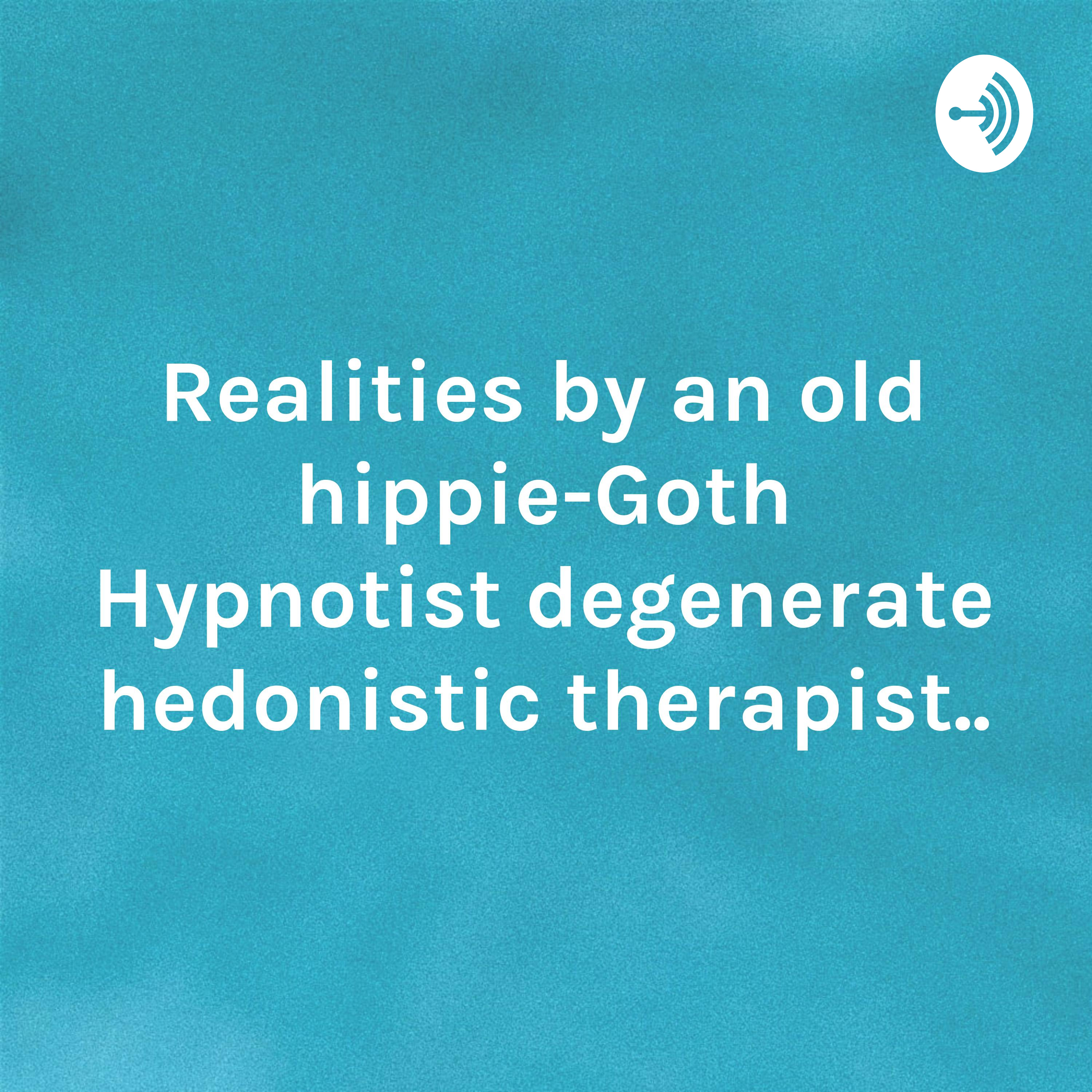 Realities by an old hippie-Goth Hypnotist degenerate hedonistic therapist..