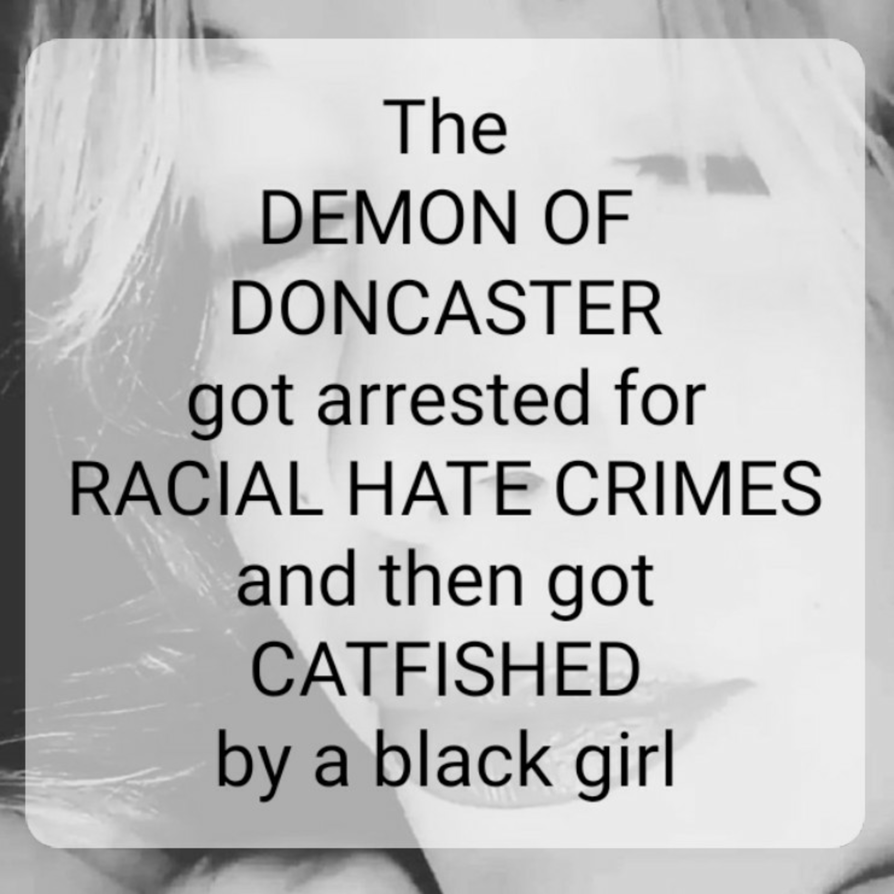 The
DEMON OF
DONCASTER
got arrested for
RACIAL HATE CRIMES
and then got
CATFISHED
by a black girl episode artwork