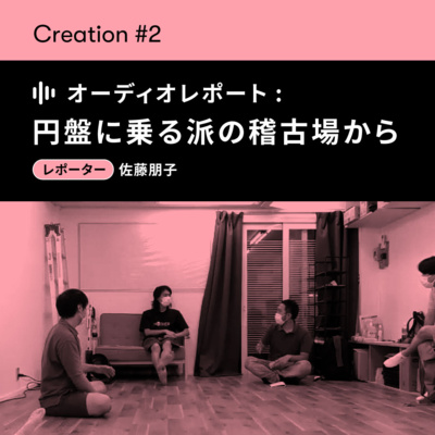 【CREATION#2】オーディオレポート「円盤に乗る派の稽古場から—役を演じるを繰り返す」レポーター：佐藤朋子