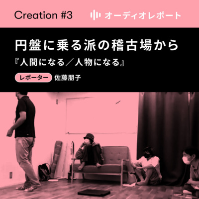 【CREATION#3】オーディオレポート「円盤に乗る派の稽古場から—人間になる／人物になる」レポーター：佐藤朋子
