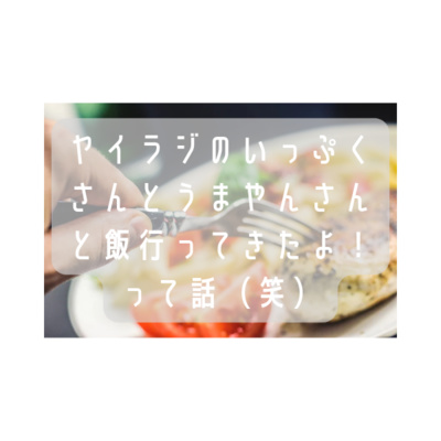 ヤイラジのいっぷくさんとうまやんさんと飯行ってきたよ!って話(笑)