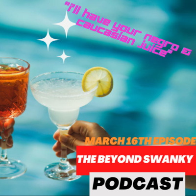 The Beyond Swanky Podcast™ Season 2-March 16-"I'll Have Your Negro & Caucasian Juice(bad Name BTW)"