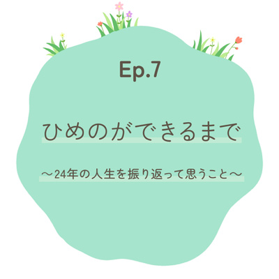 Ep.7 ひめのができるまで〜24年の人生を振り返って思うこと〜