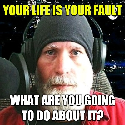 Your Life Is Your Fault. What Do You Want To Do About It?