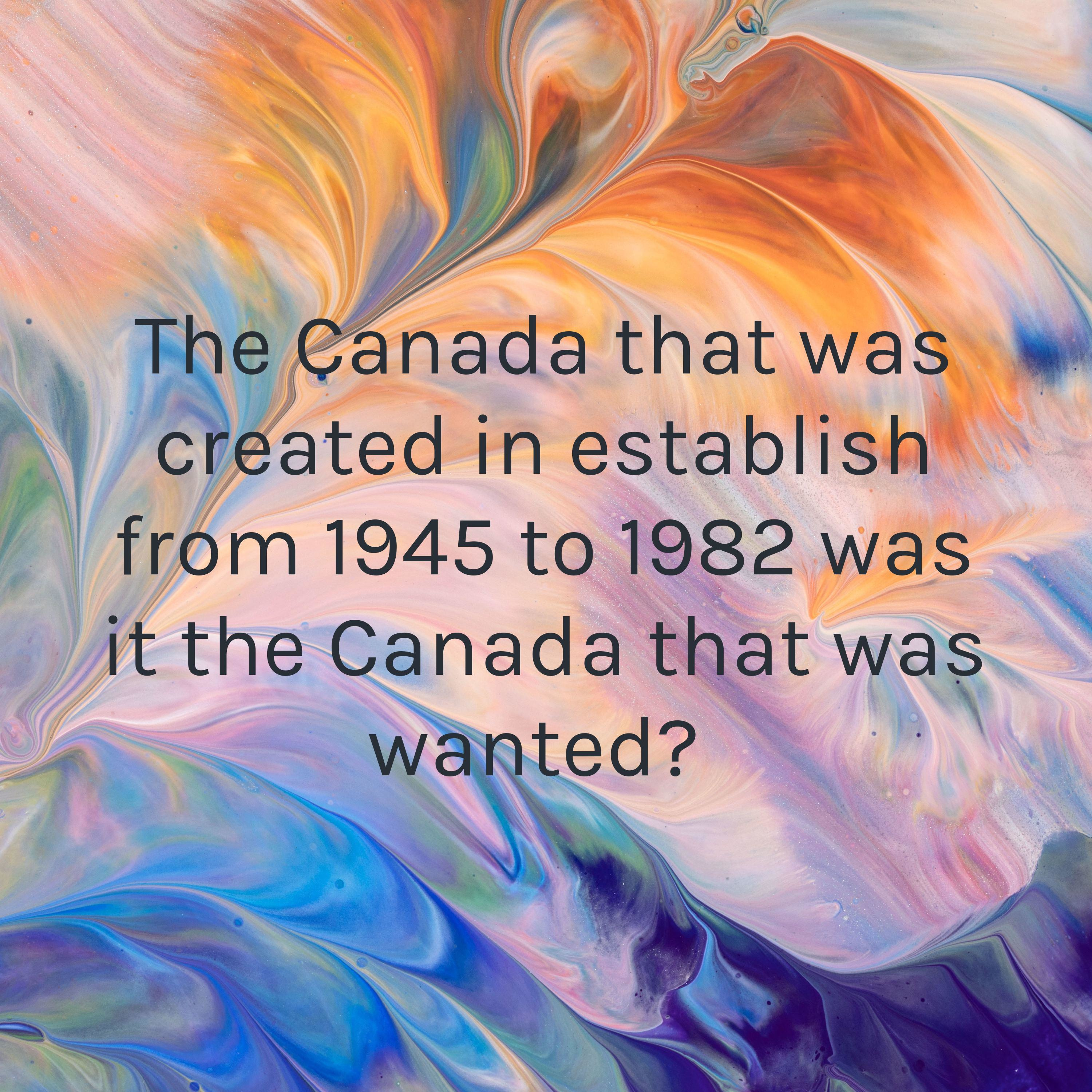 The Canada that was created in establish from 1945 to 1982 was it the Canada that was wanted? 