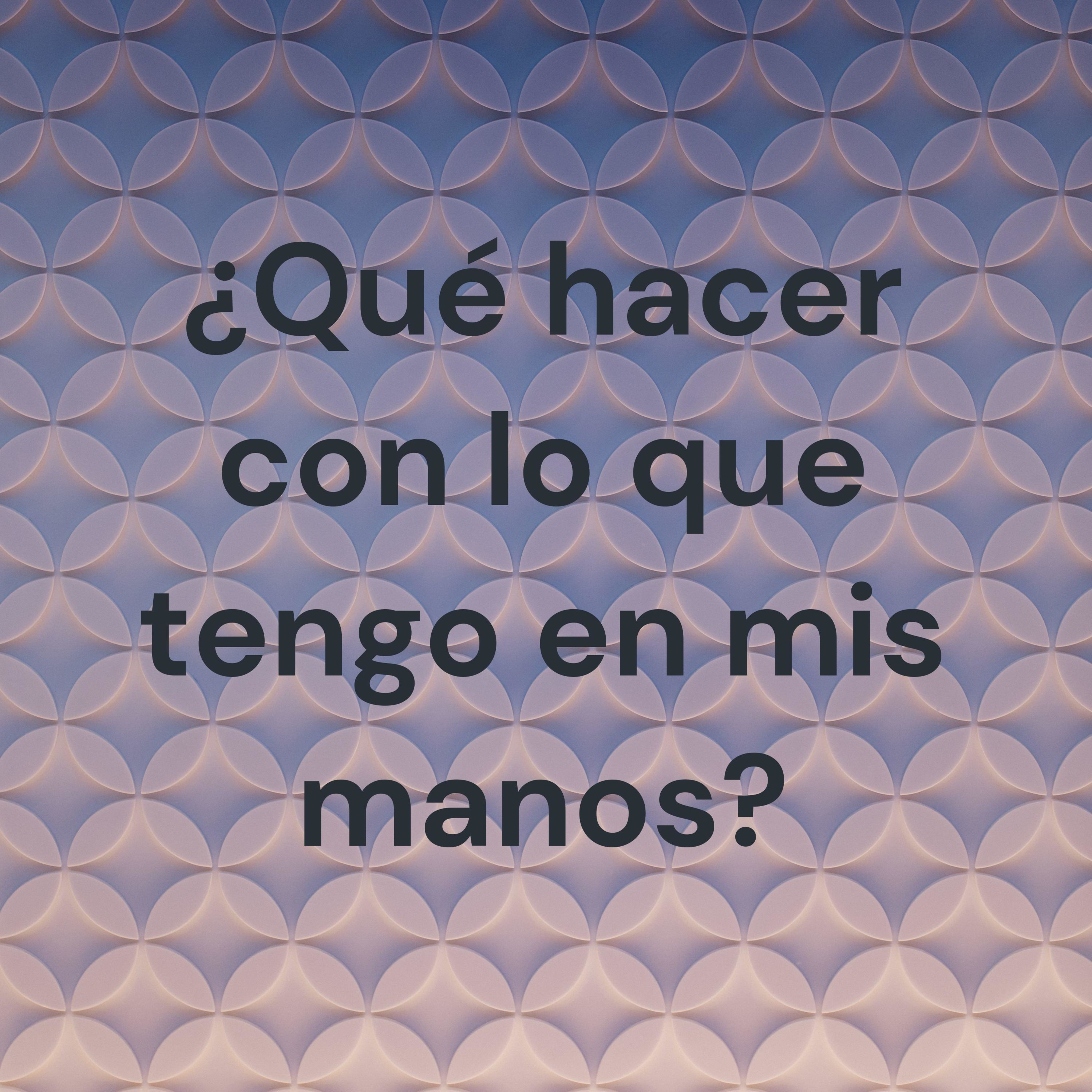 ¿Qué hacer con lo que tengo en mis manos?