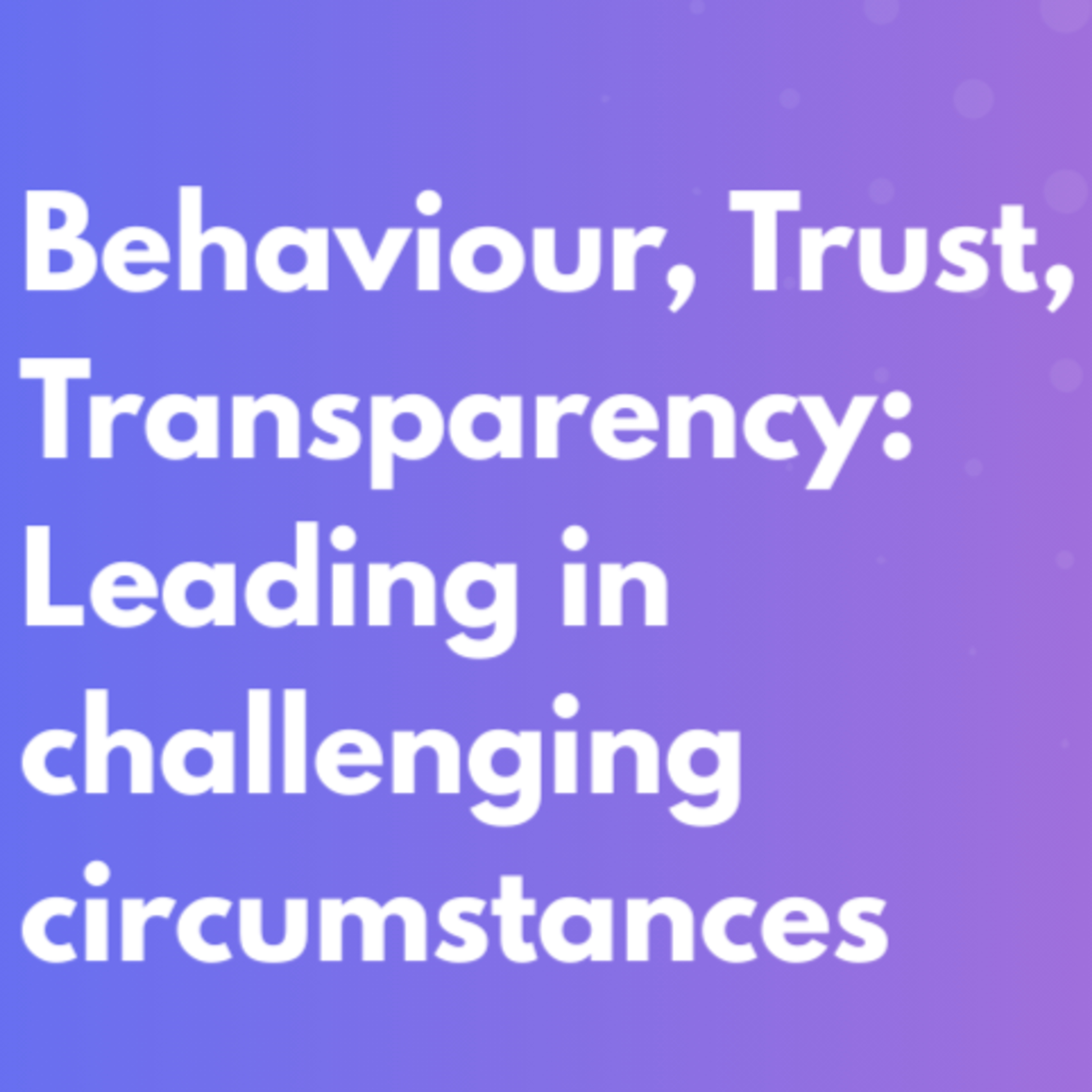 Behaviour, Trust, Transparency: Leading in challenging circumstances