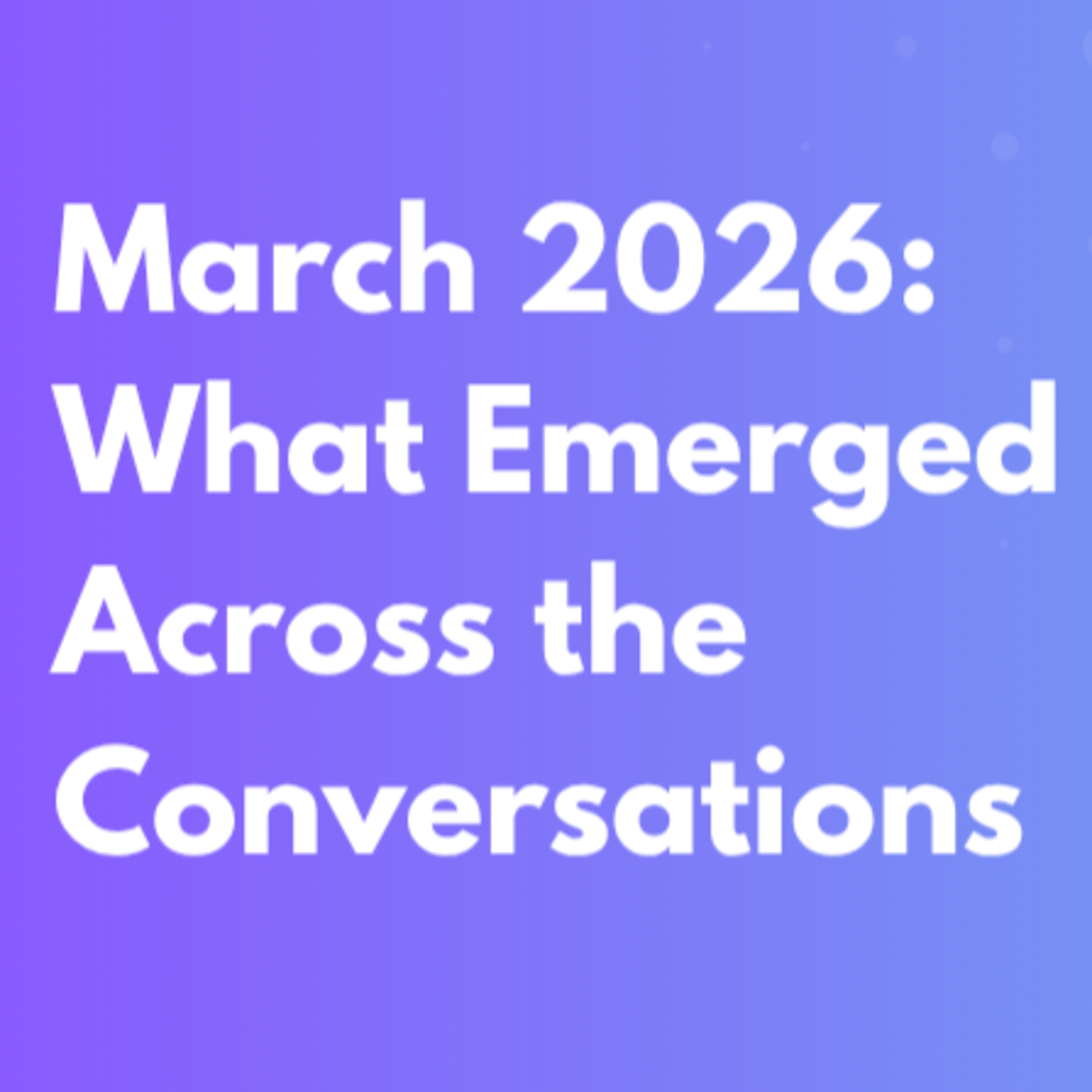 March 2026: What Emerged Across the Conversations