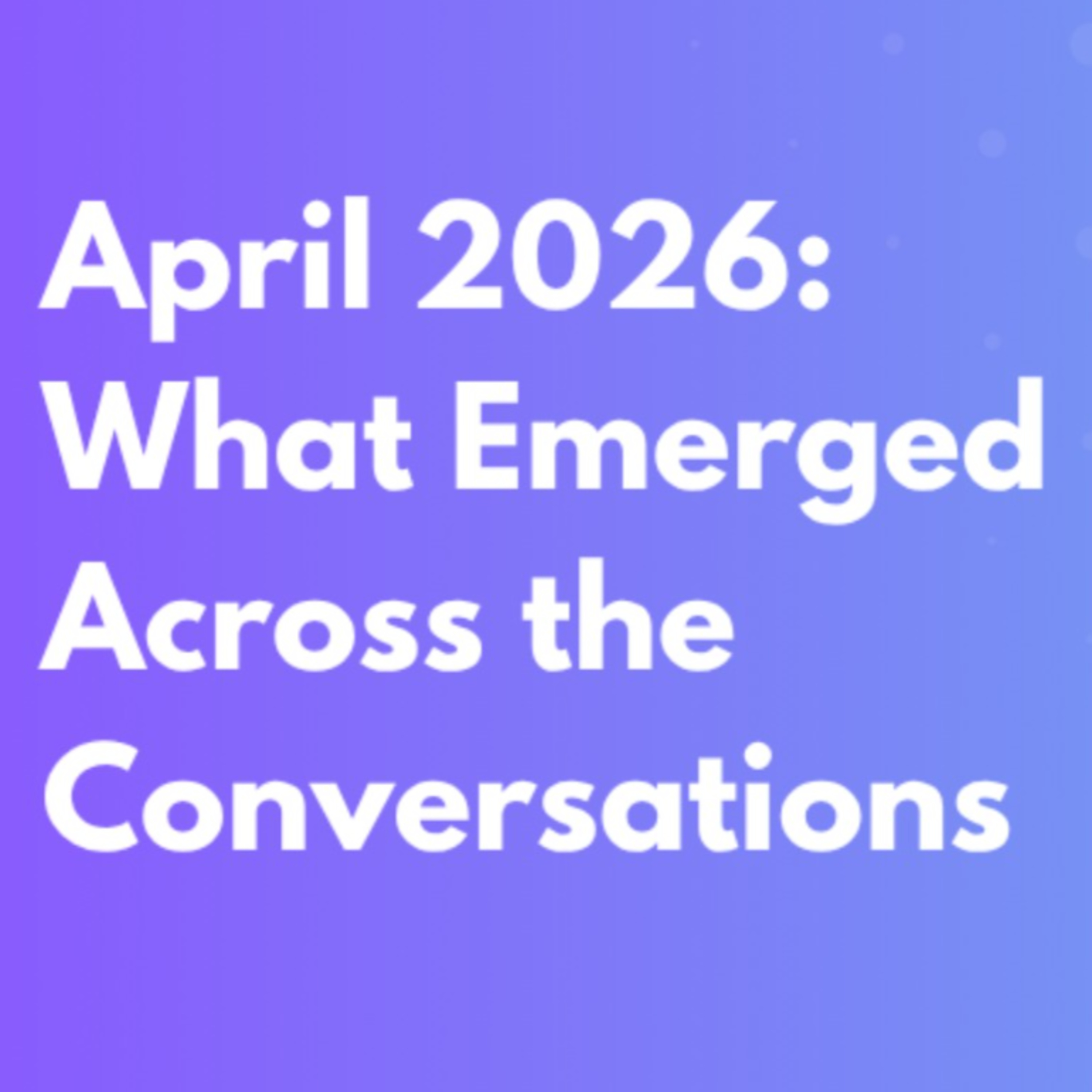 April 2026: What Emerged Across the Conversations