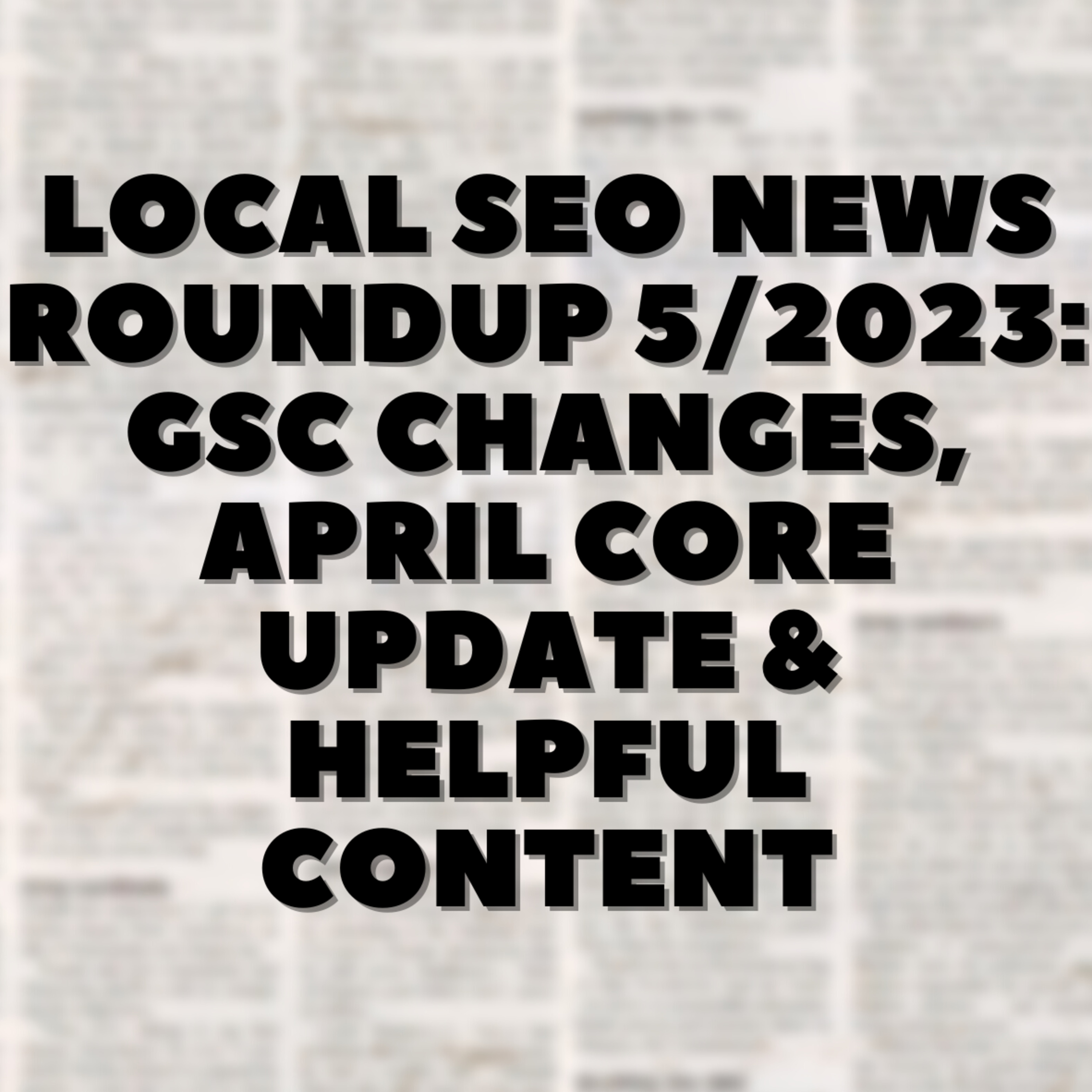 Local SEO News Roundup 5/2023: GSC Changes, April Core Update & Helpful Content 📢