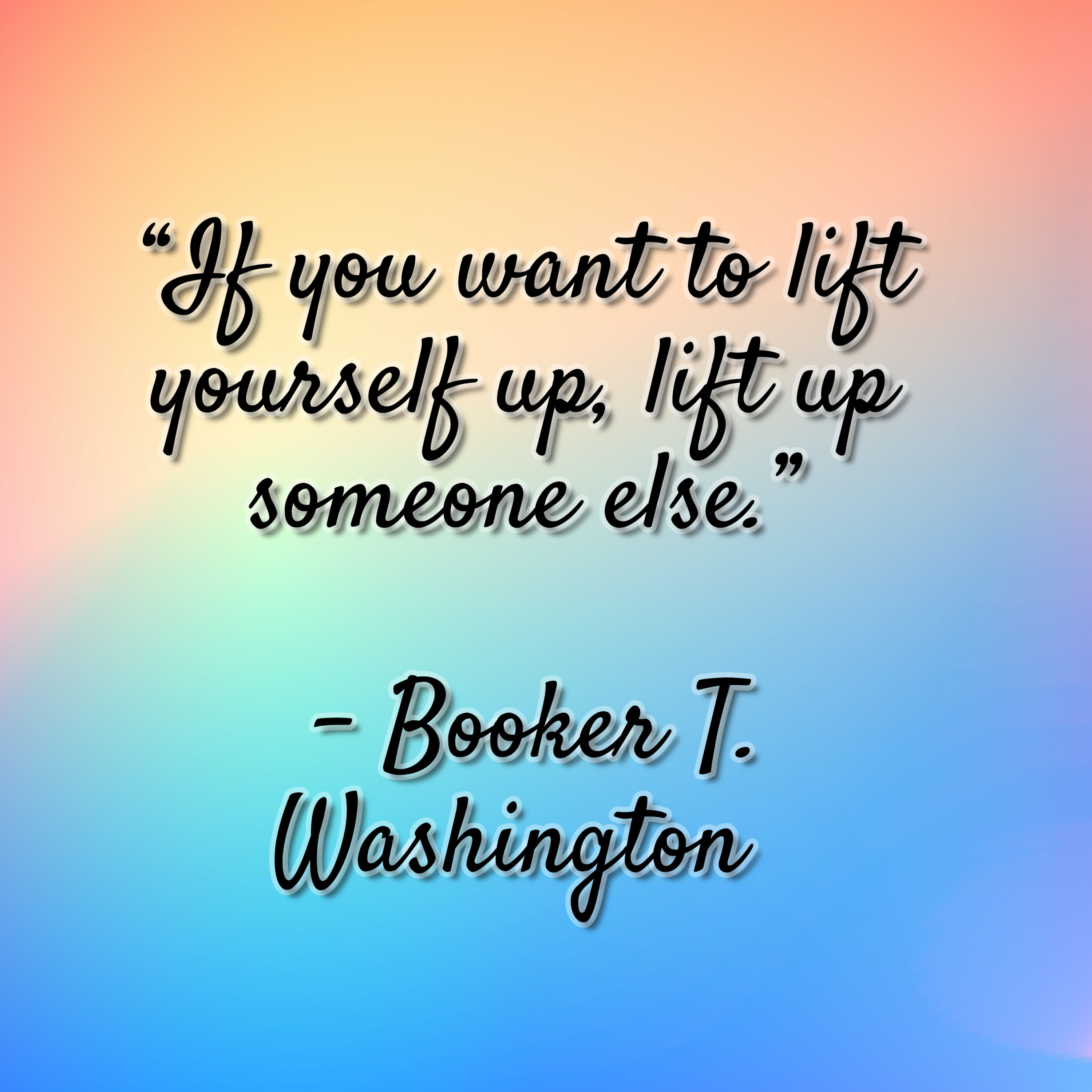 Booker T. Washington – “If you want to lift yourself up, lift up someone else.”