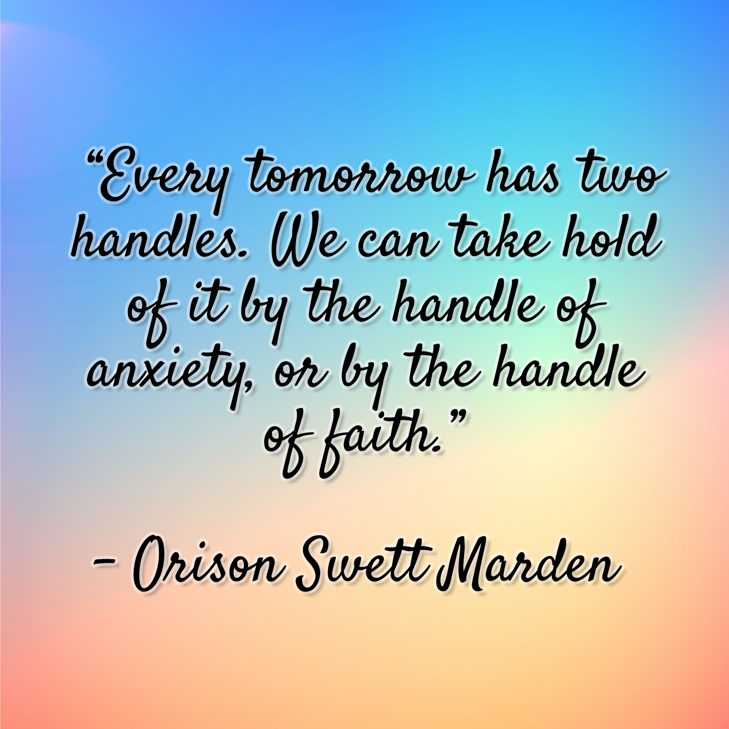 Orison Swett Marden - "Every tomorrow has two handles. We can take hold of it by the handle of anxiety, or by the handle of faith."