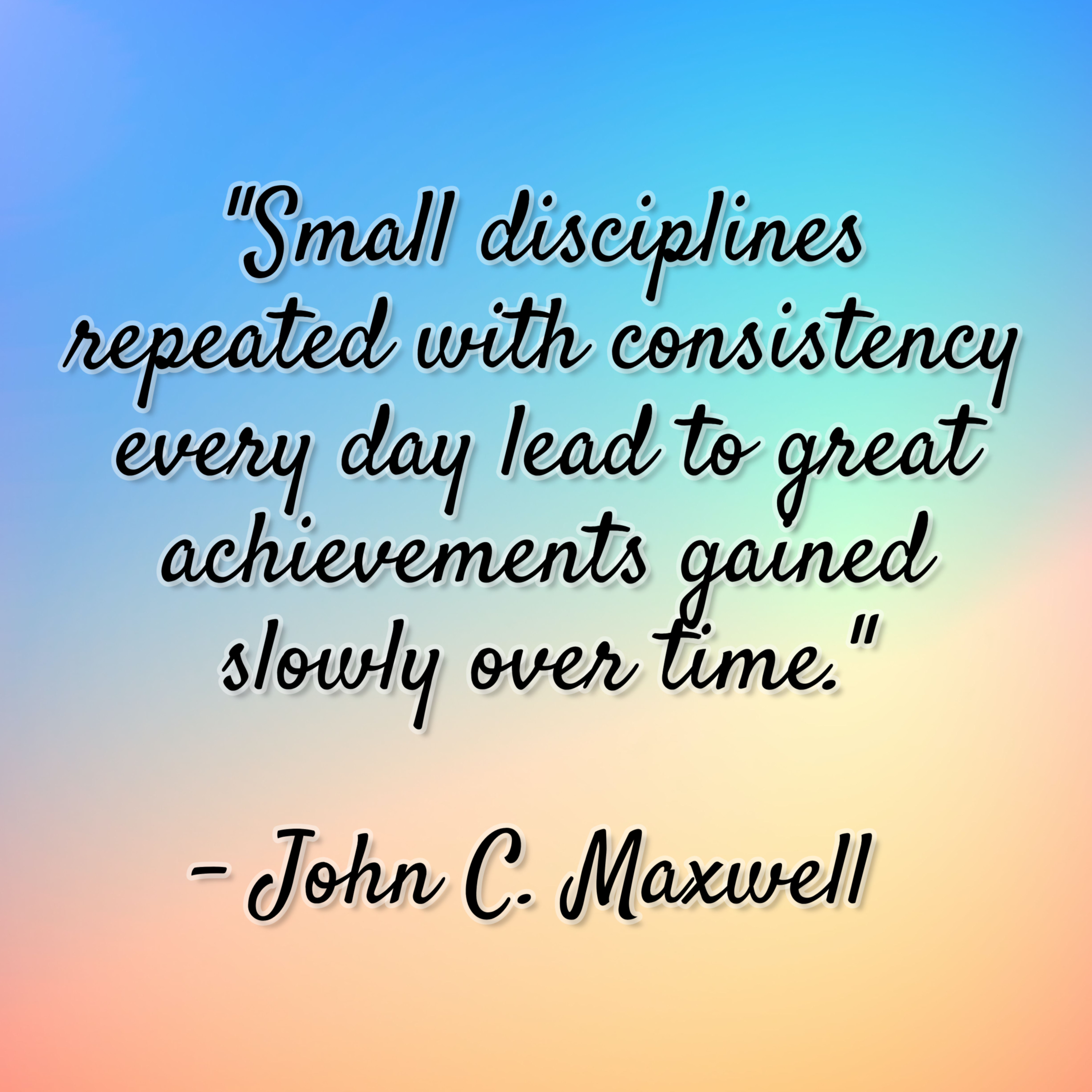 John C. Maxwell – “Small disciplines repeated with consistency every day lead to great achievements gained slowly over time.”