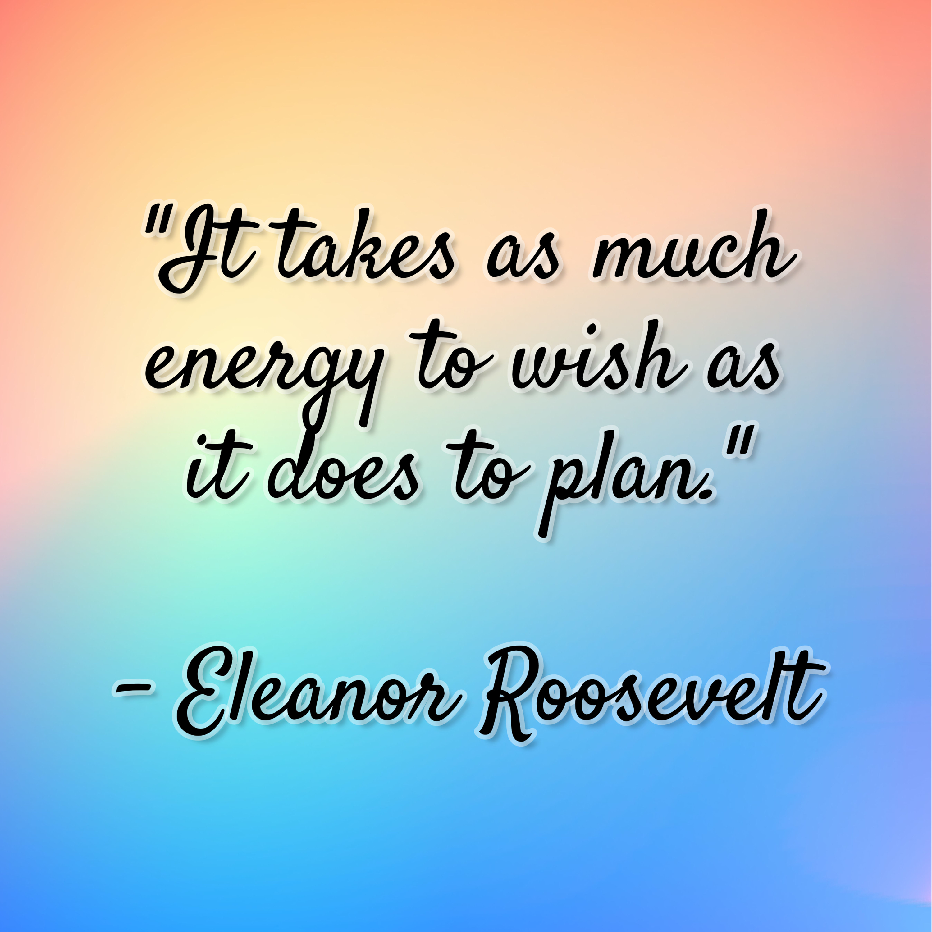 Eleanor Roosevelt – “It takes as much energy to wish as it does to plan.”