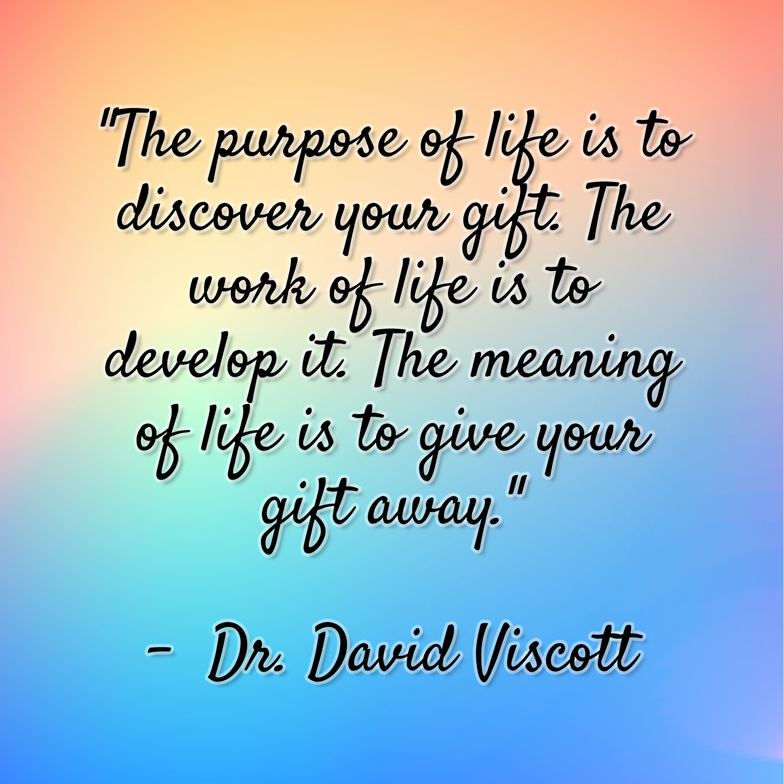 Dr. David Viscott – “The purpose of life is to discover your gift. The work of life is to develop it. The meaning of life is to give your gift away.”