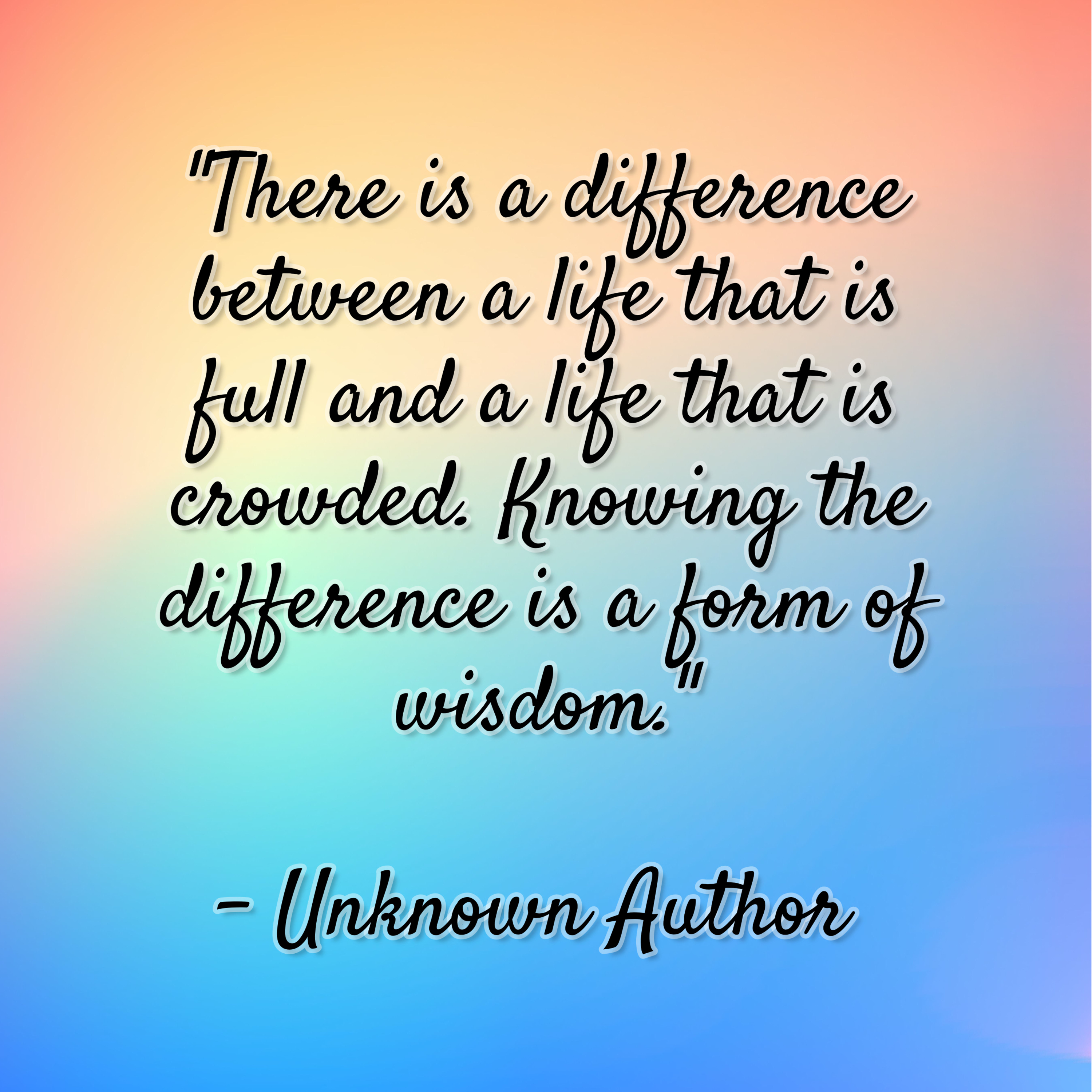 Unkown Author – “There is a difference between a life that is full and a life that is crowded. Knowing the difference is a form of wisdom.”