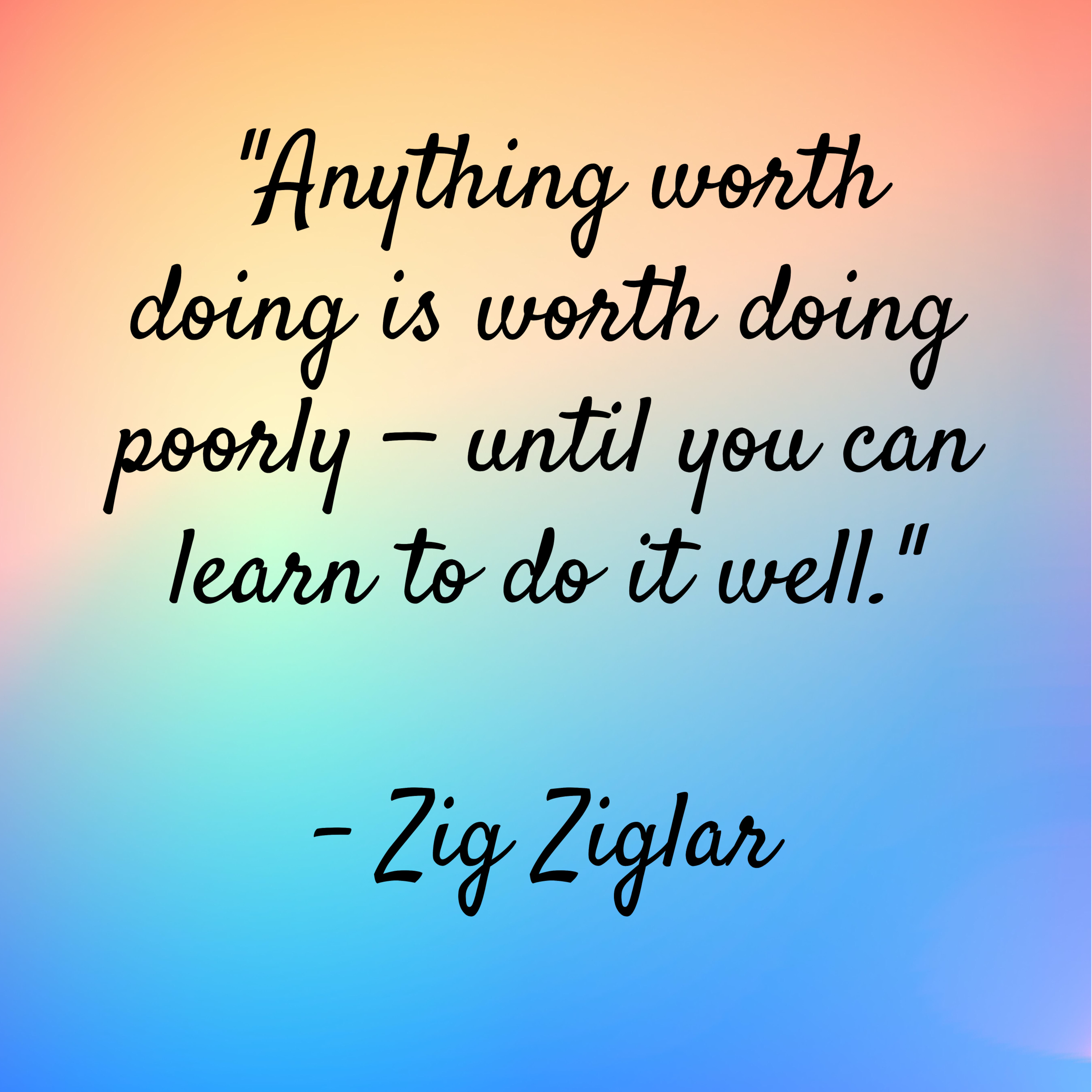 Zig Ziglar – “Anything worth doing is worth doing poorly — until you can learn to do it well.”