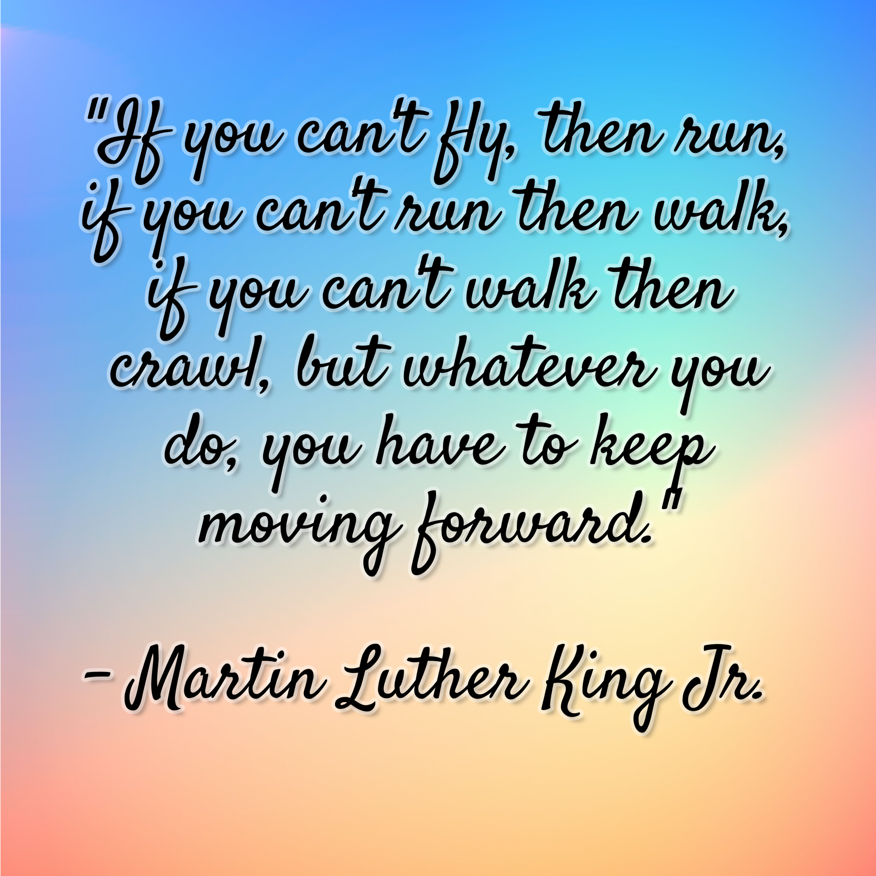 Martin Luther King Jr. – “If you can’t fly, then run, if you can’t run then walk, if you can’t walk then crawl, but whatever you do, you have to keep moving forward.”