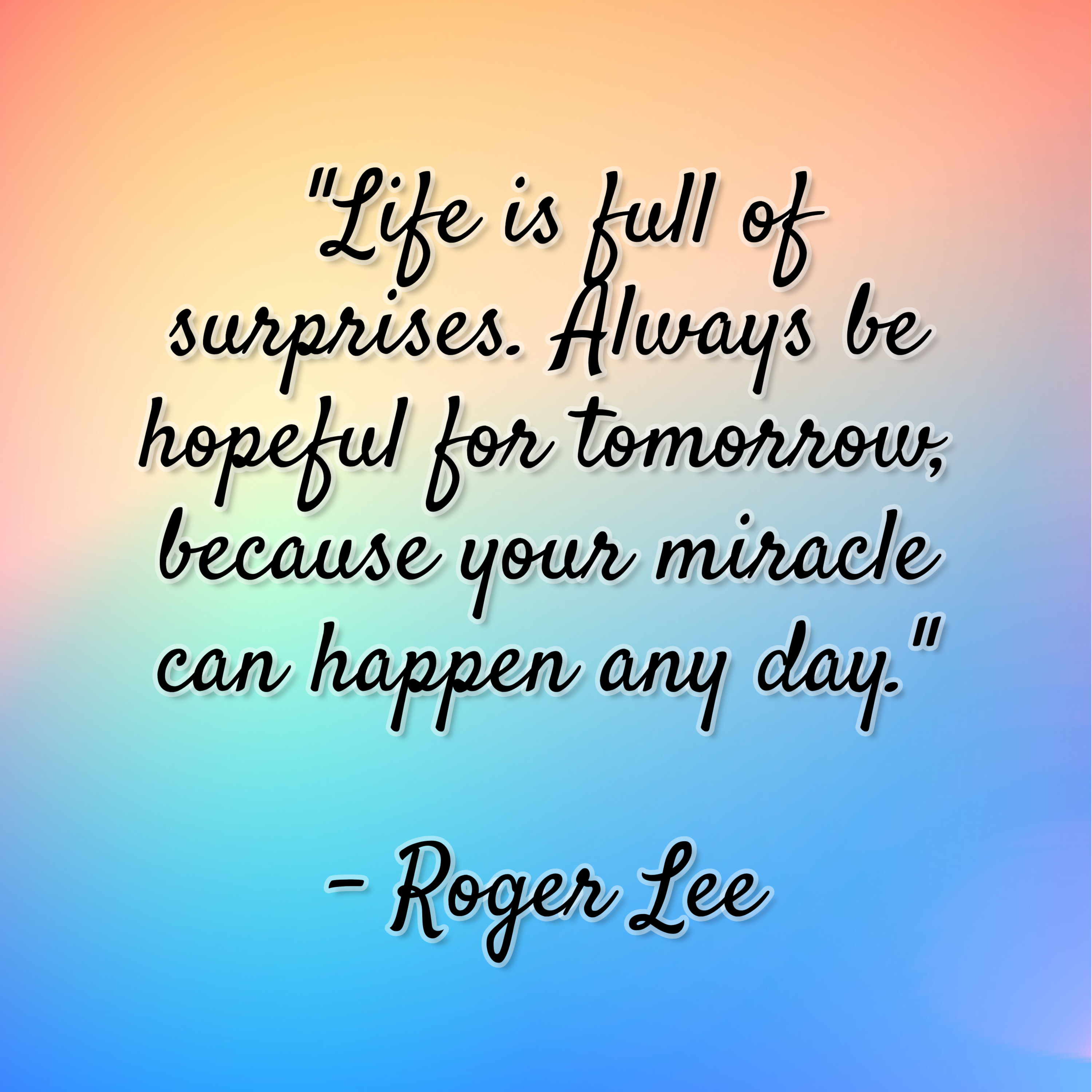 Roger Lee – “Life is full of surprises. Always be hopeful for tomorrow, because your miracle can happen any day.”