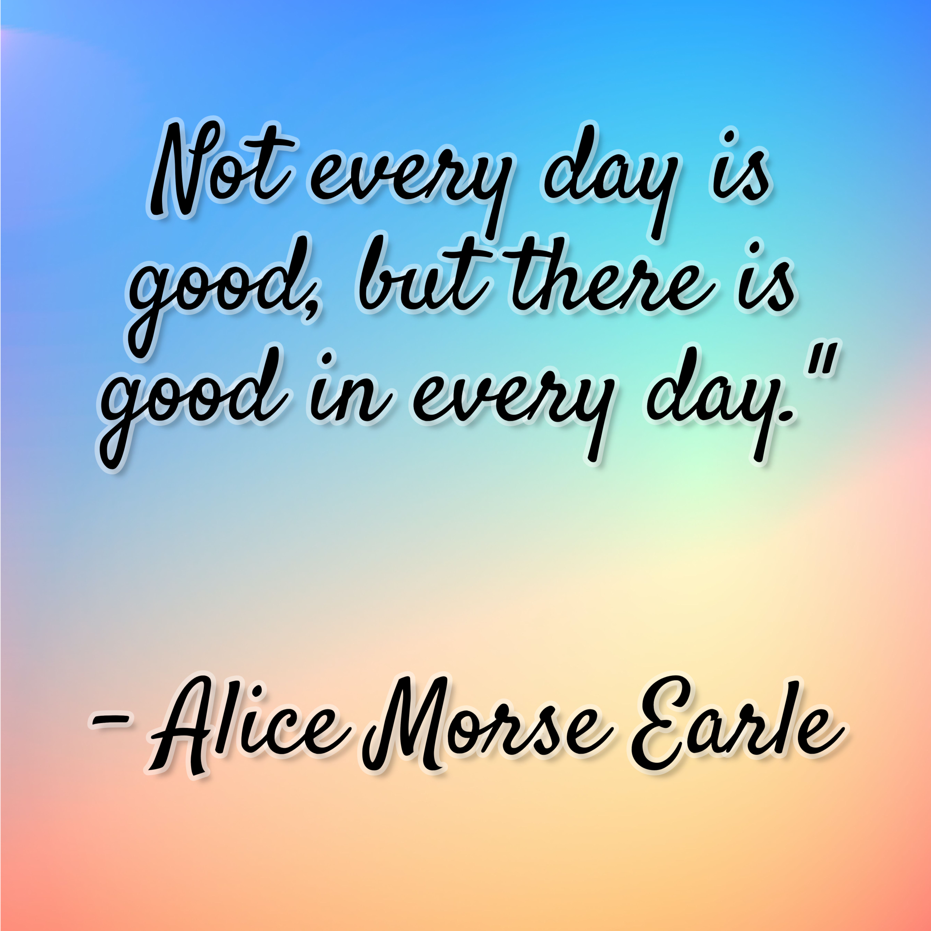 Alice Morse Earle – “Not every day is good, but there is good in every day.”