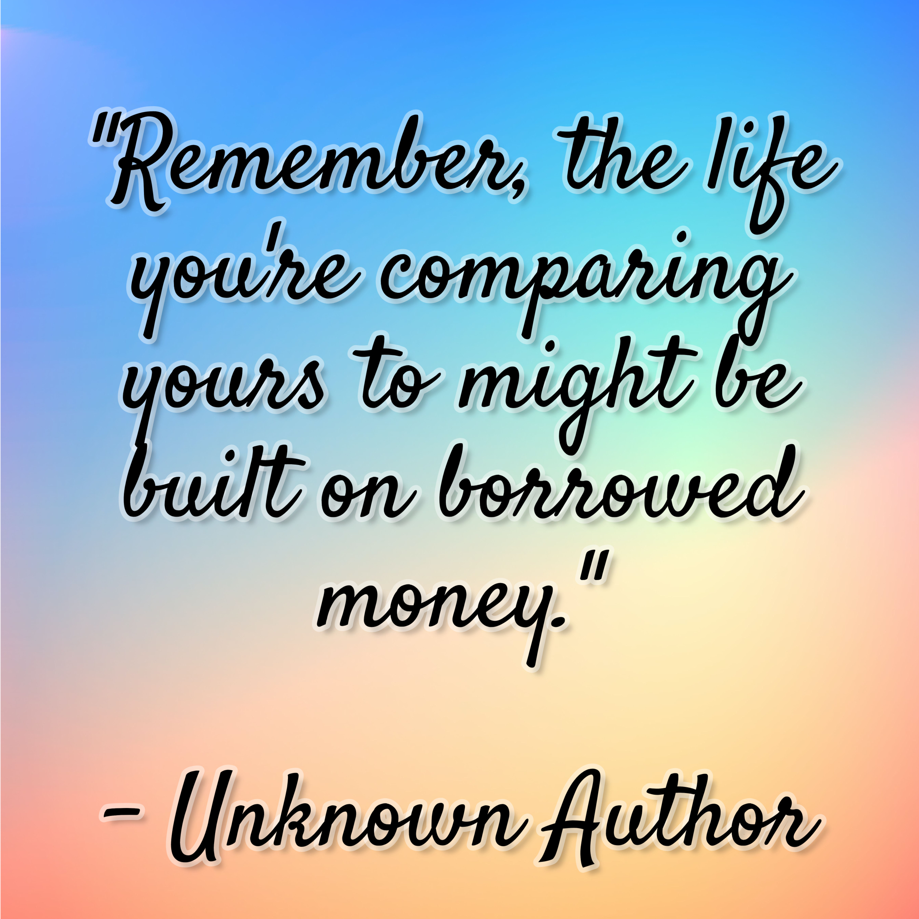Unknown Author – “Remember, the life you’re comparing yours to might be built on borrowed money.”