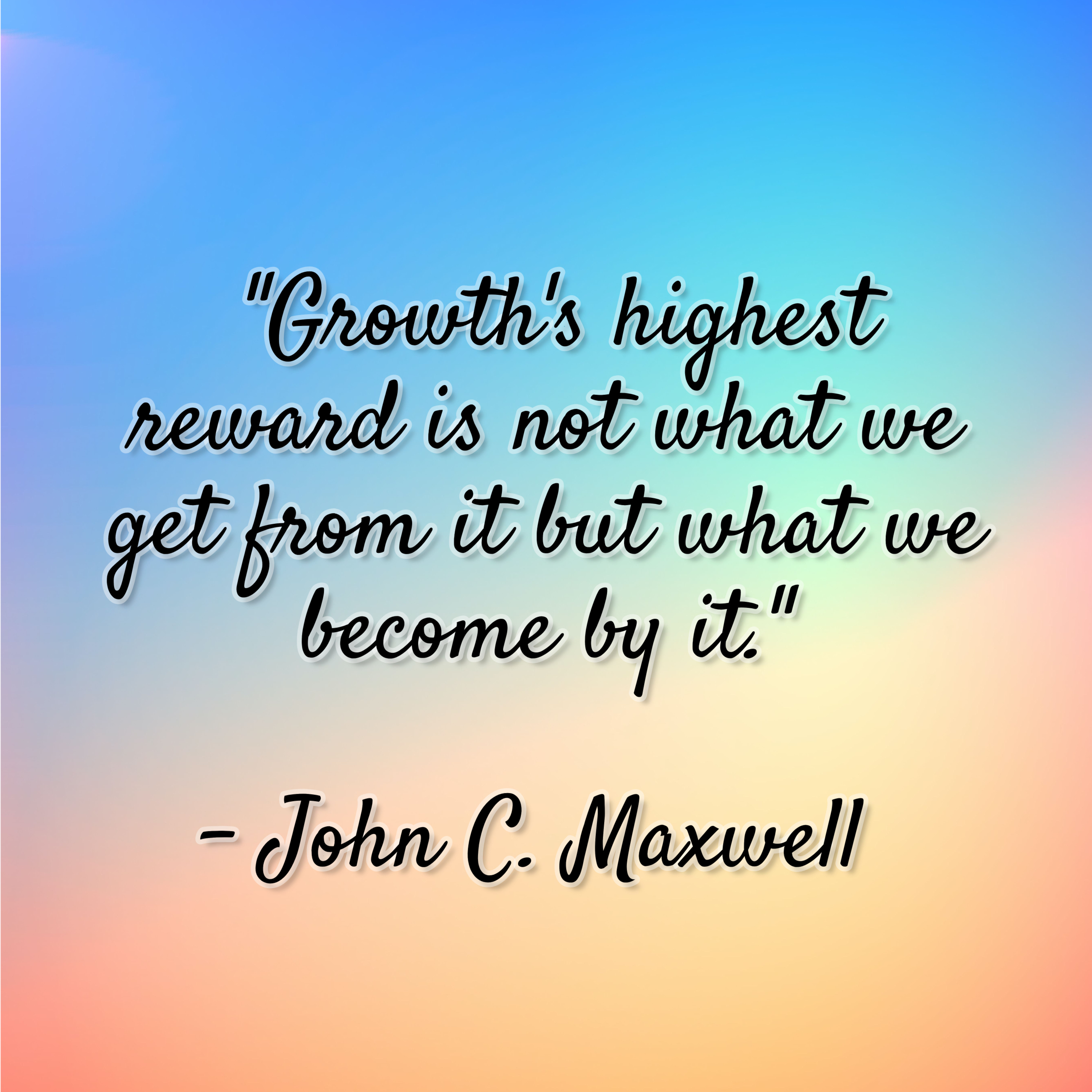 John C. Maxwell – “Growth’s highest reward is not what we get from it but what we become by it.”