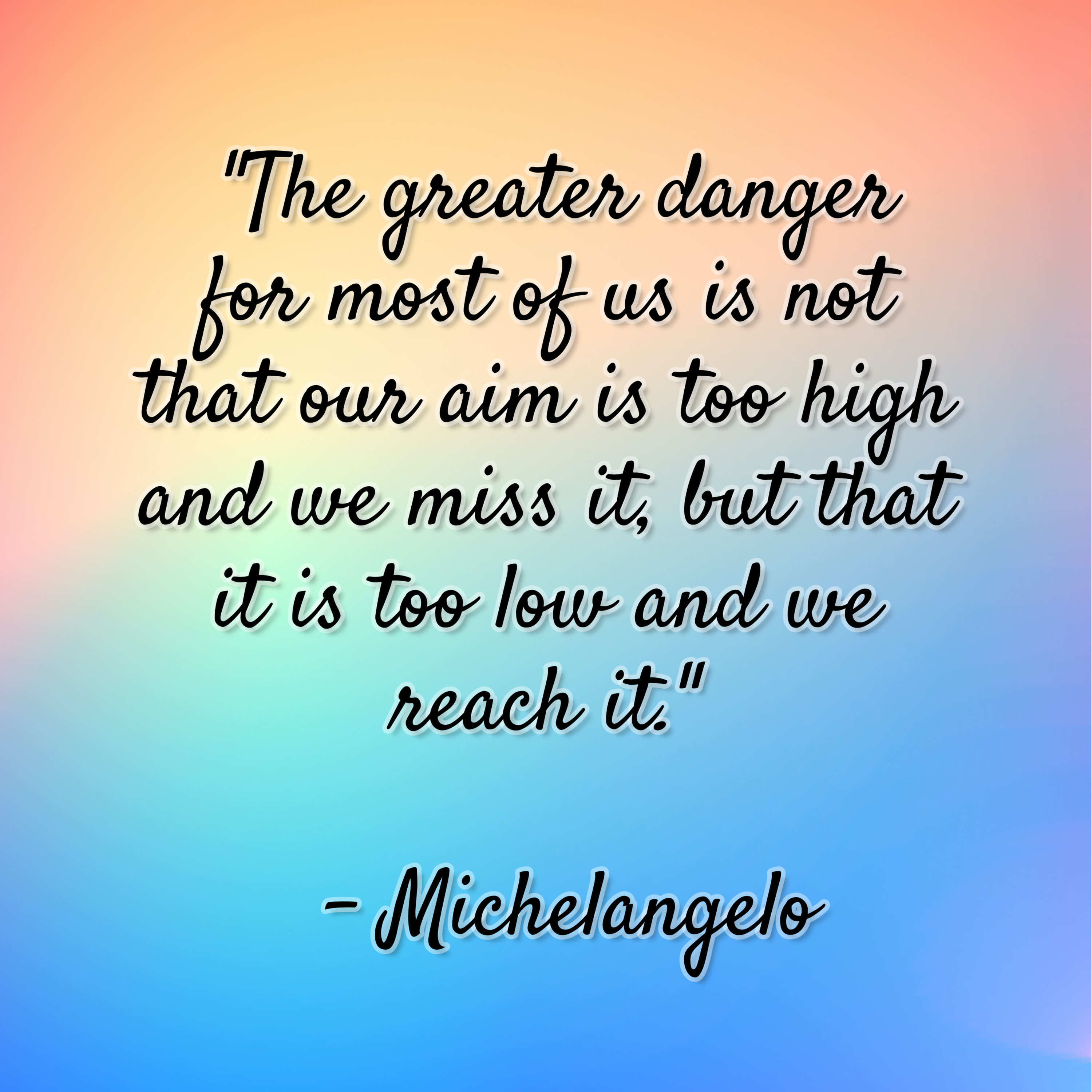 Michelangelo – “The greater danger for most of us is not that our aim is too high and we miss it, but that it is too low and we reach it.”