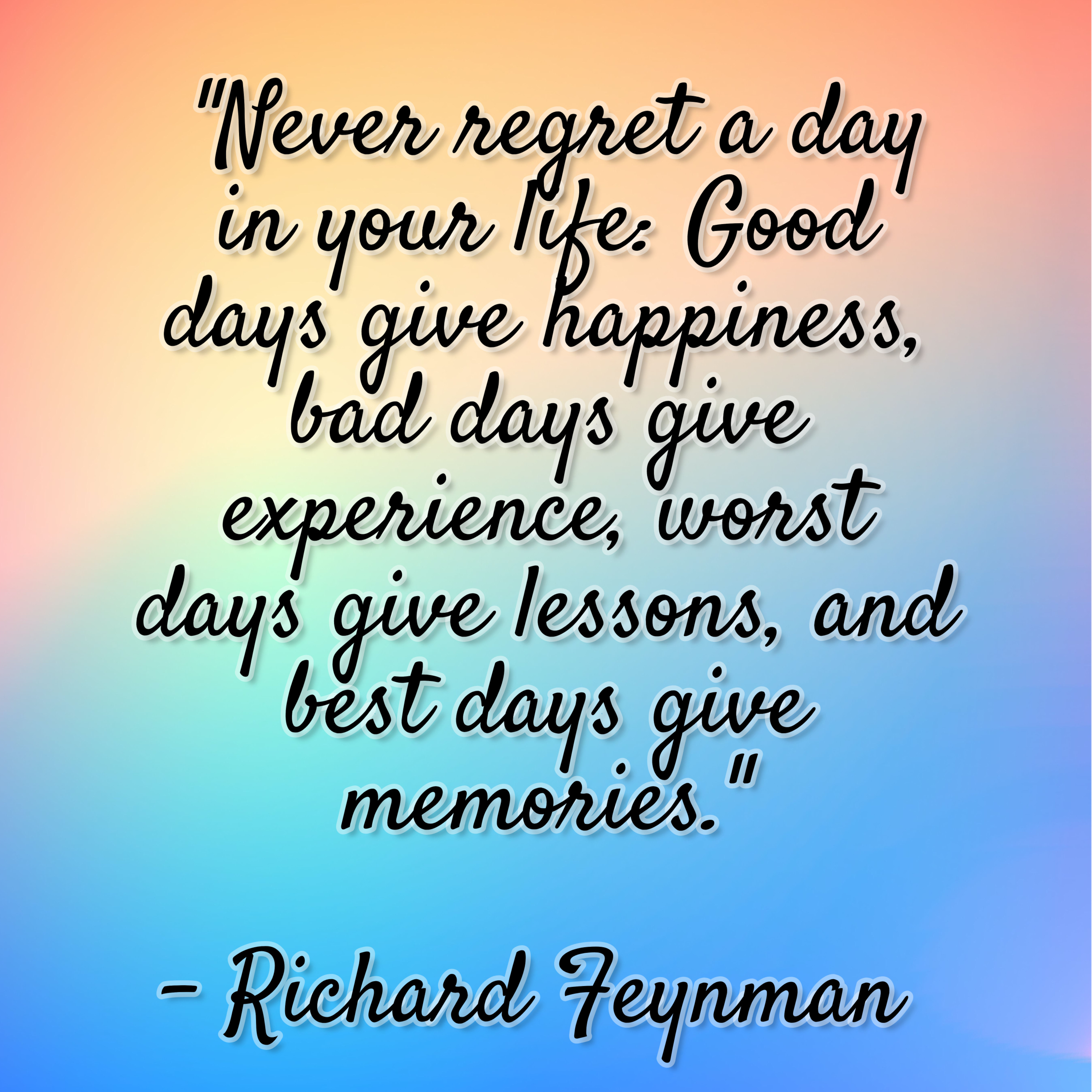 Richard Feynman – “Never regret a day in your life: Good days give happiness, bad days give experience, worst days give lessons, and best days give memories.”