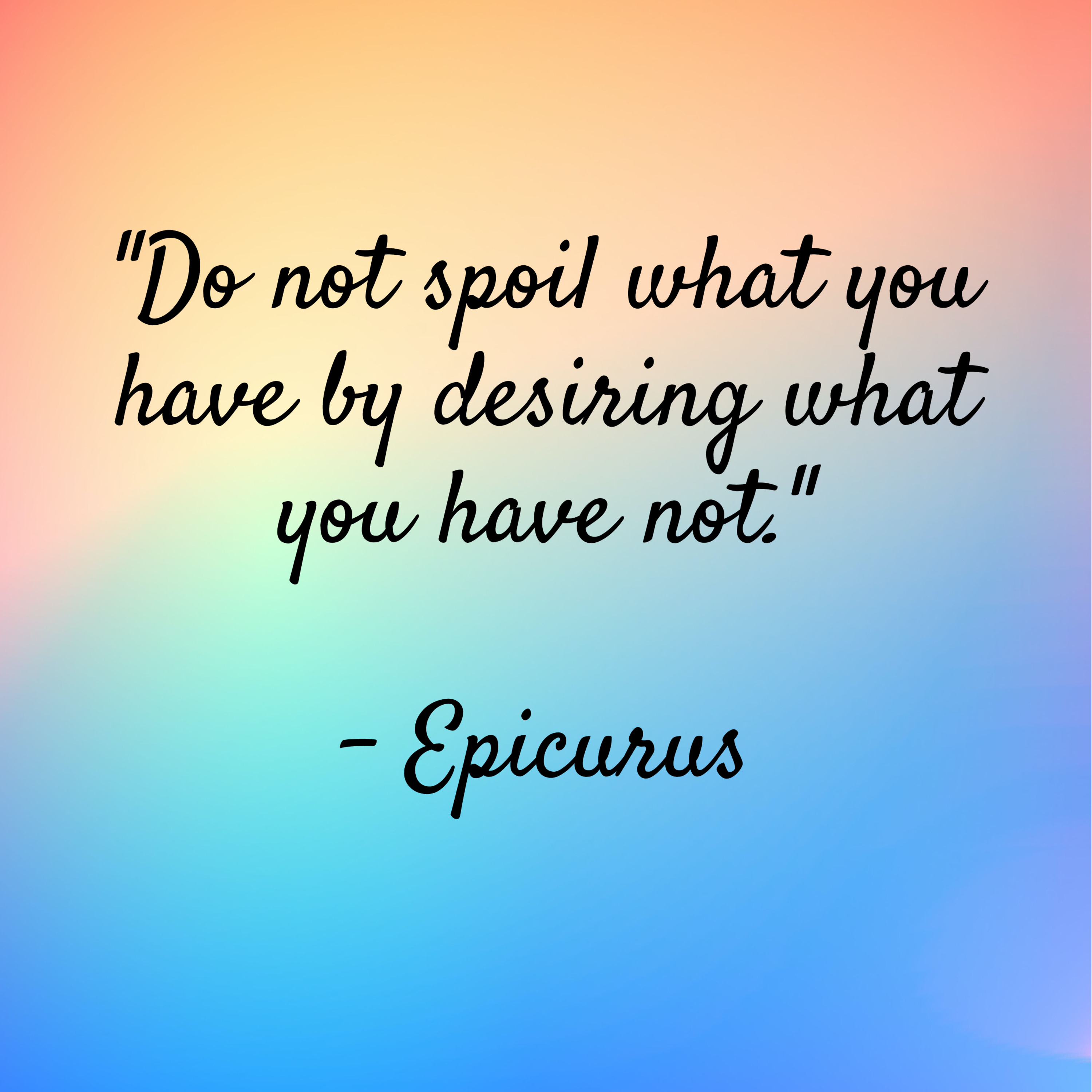 Epicurus -“Do not spoil what you have by desiring what you have not.”