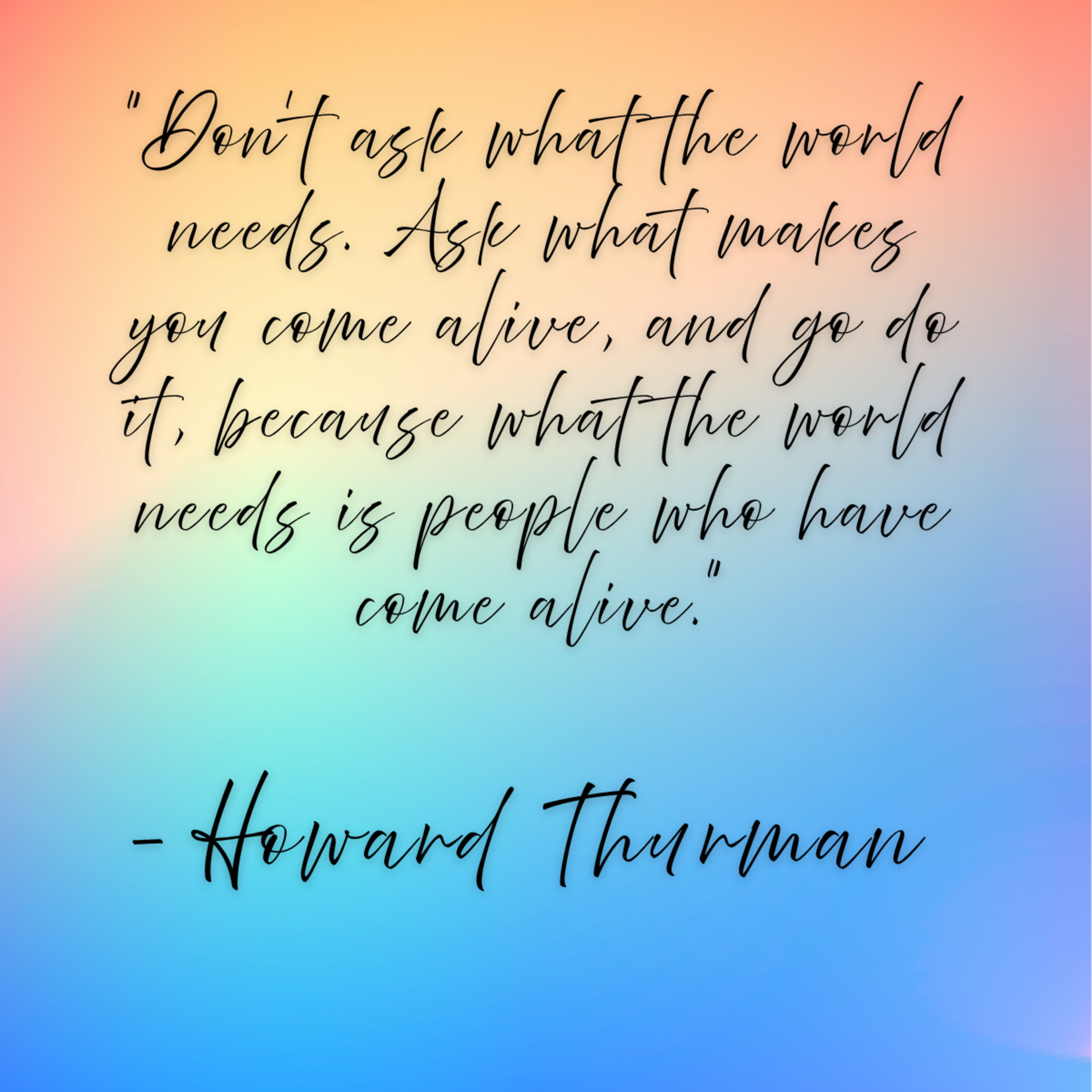Howard Thurman – “Don’t ask what the world needs. Ask what makes you come alive, and go do it, because what the world needs is people who have come alive.”