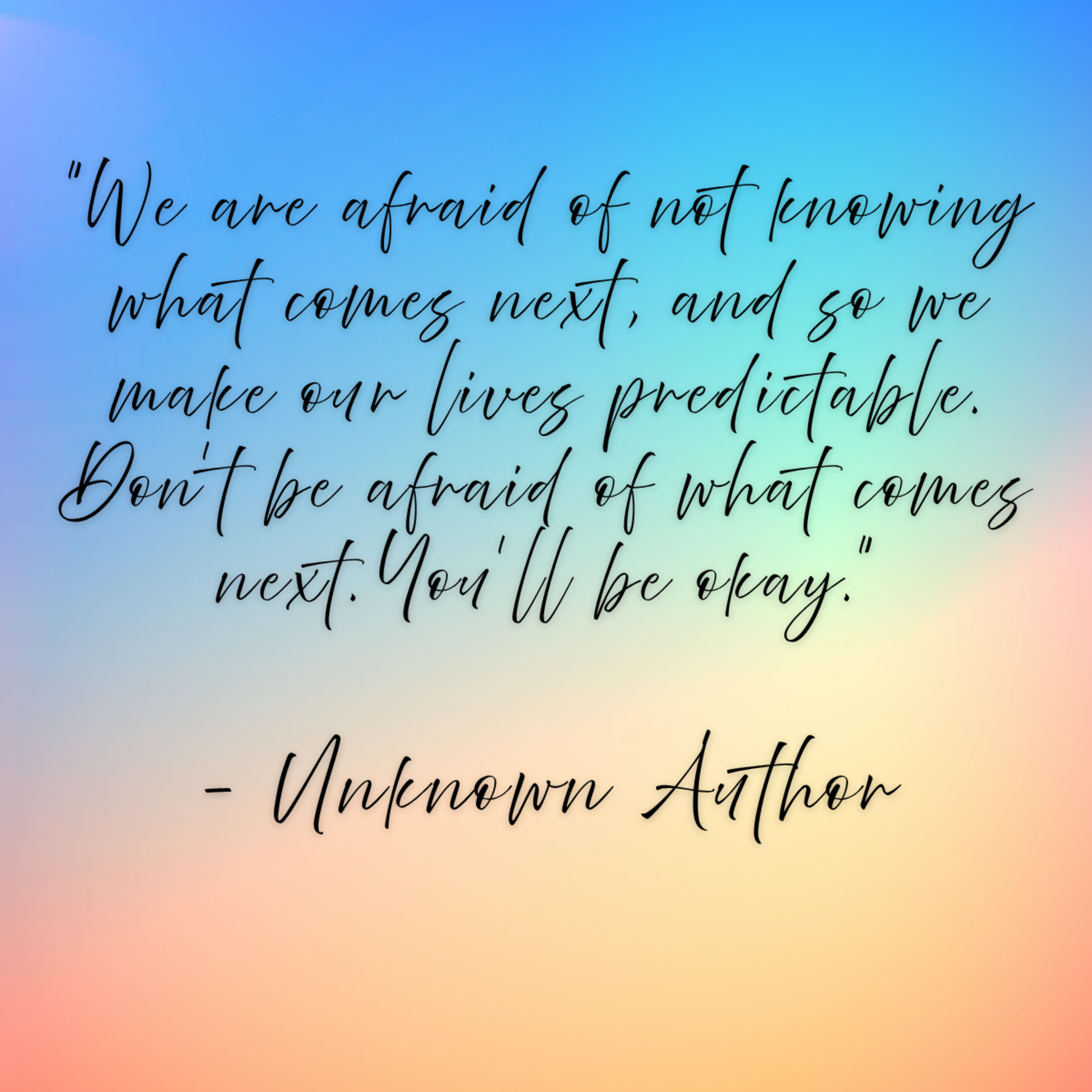 unknown author – “We are afraid of not knowing what comes next, and so we make our lives predictable. Don’t be afraid of what comes next. You’ll be okay.”