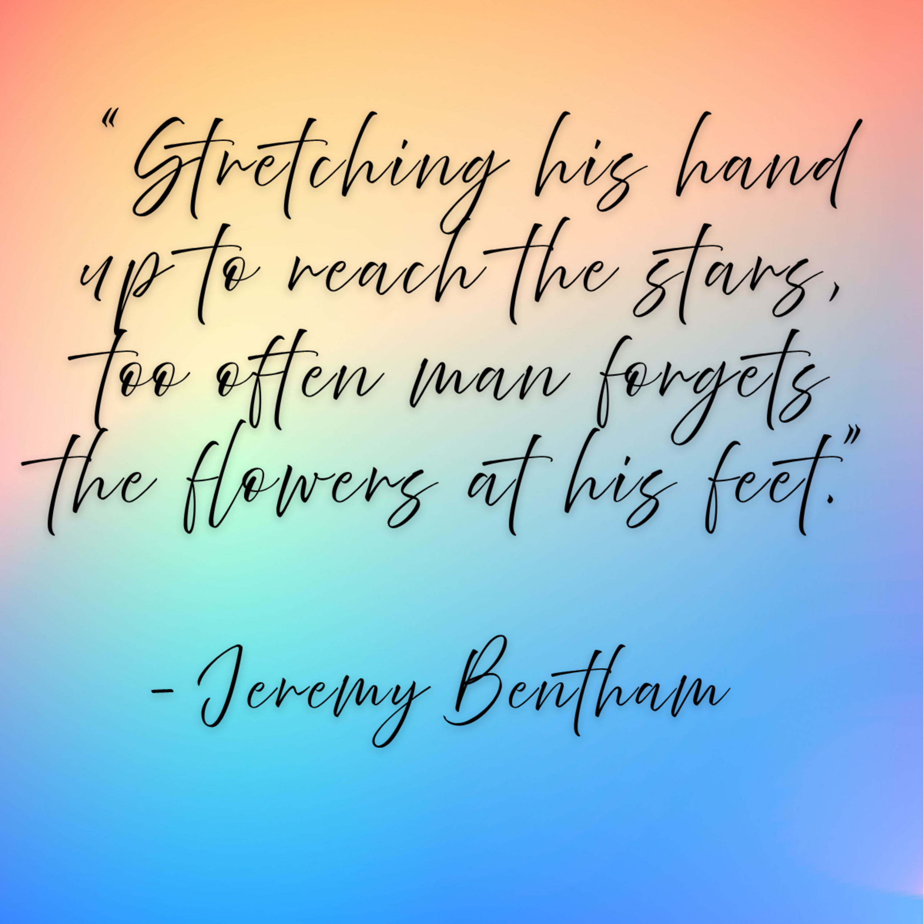 Jeremy Bentham – “Stretching his hand up to reach the stars, too often man forgets the flowers at his feet.”