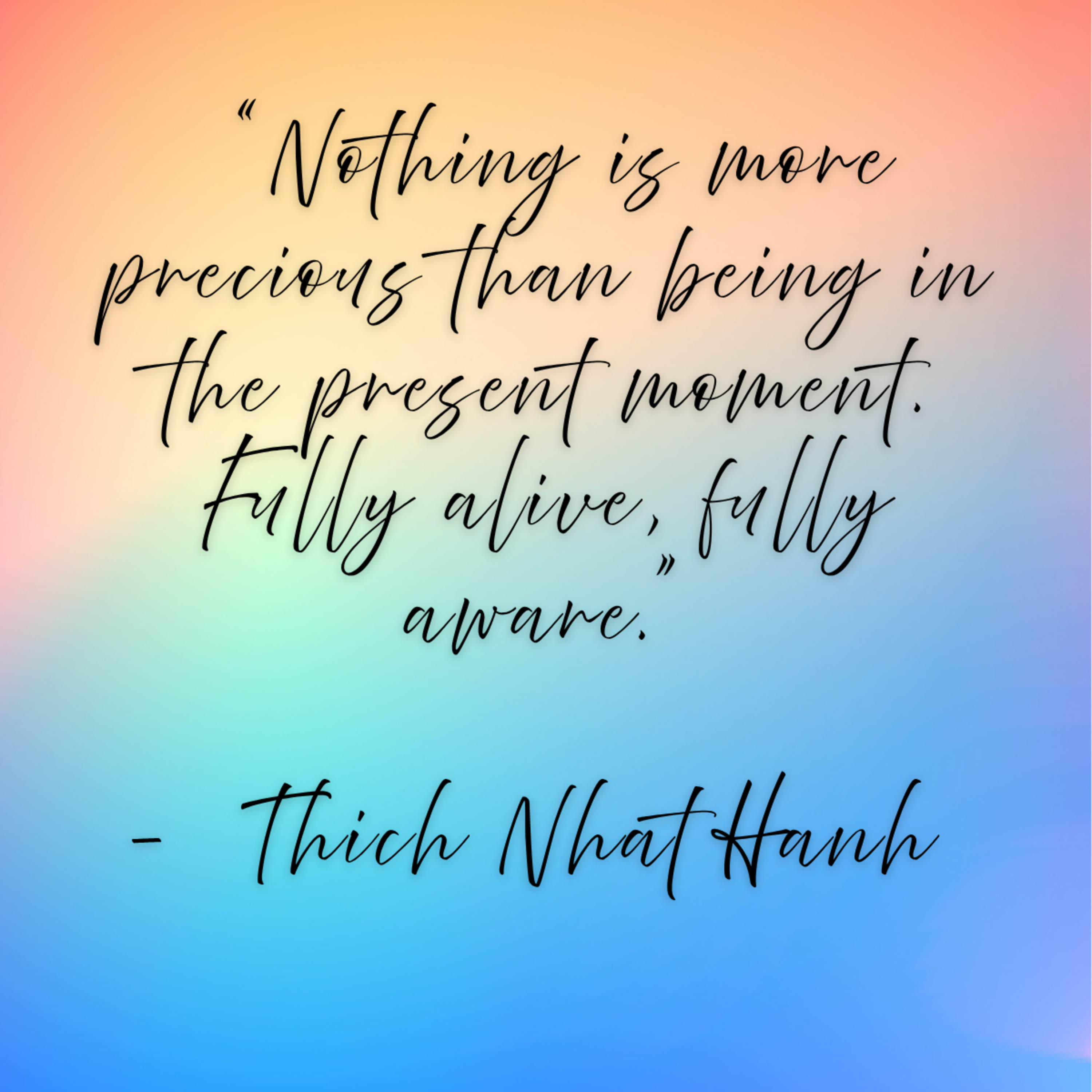 Thich Nhat Hanh -“Nothing is more precious than being in the present moment. Fully alive, fully aware.”