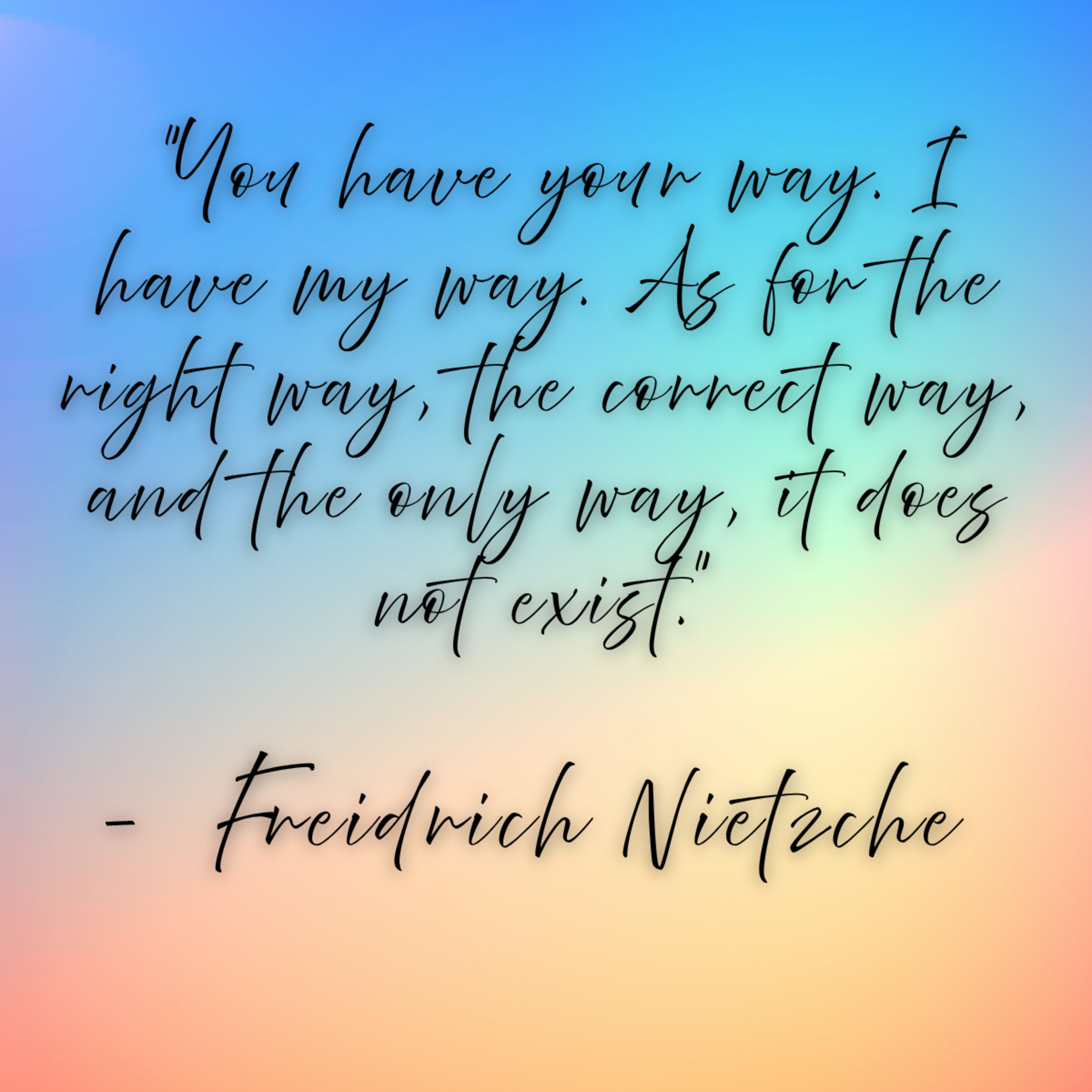 Freidrich Nietzche – “You have your way. I have my way. As for the right way, the correct way, and the only way, it does not exist.”