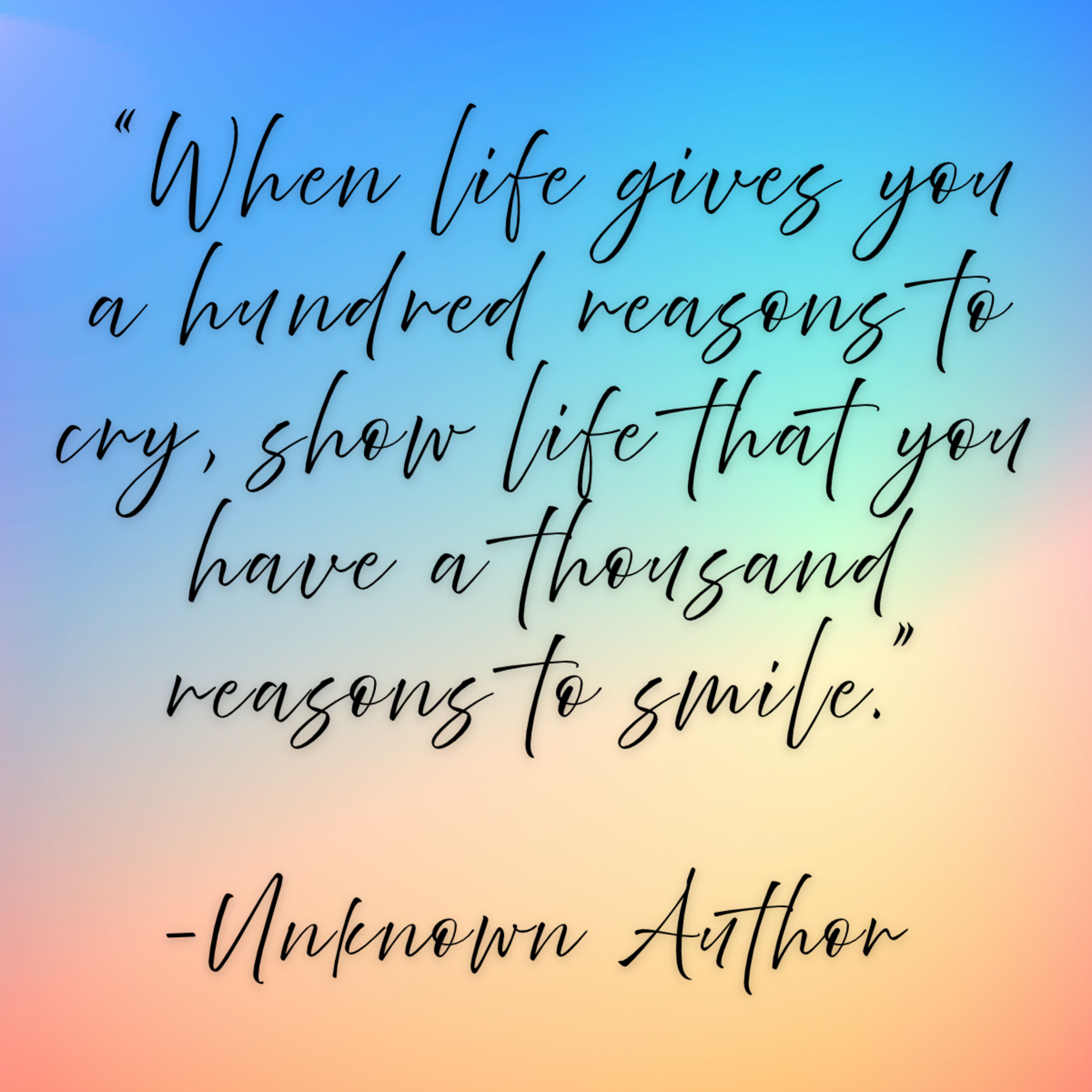 Unknown Author – “When life gives you a hundred reasons to cry, show life that you have a thousand reasons to smile.”