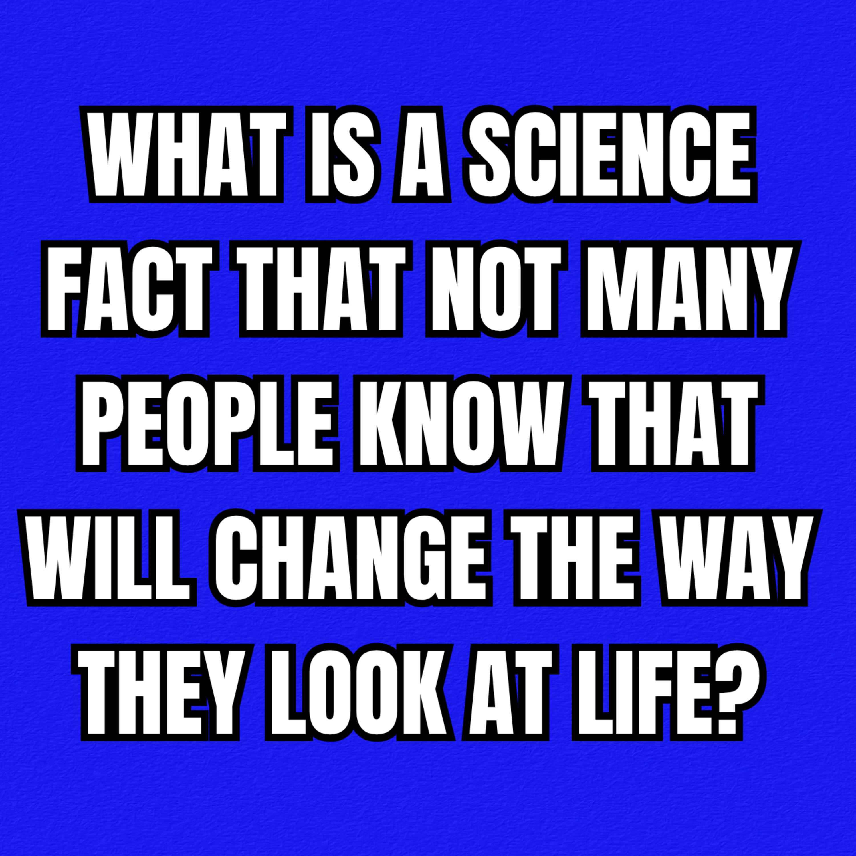 What is a science fact that not many people know that will change the way they look at life?