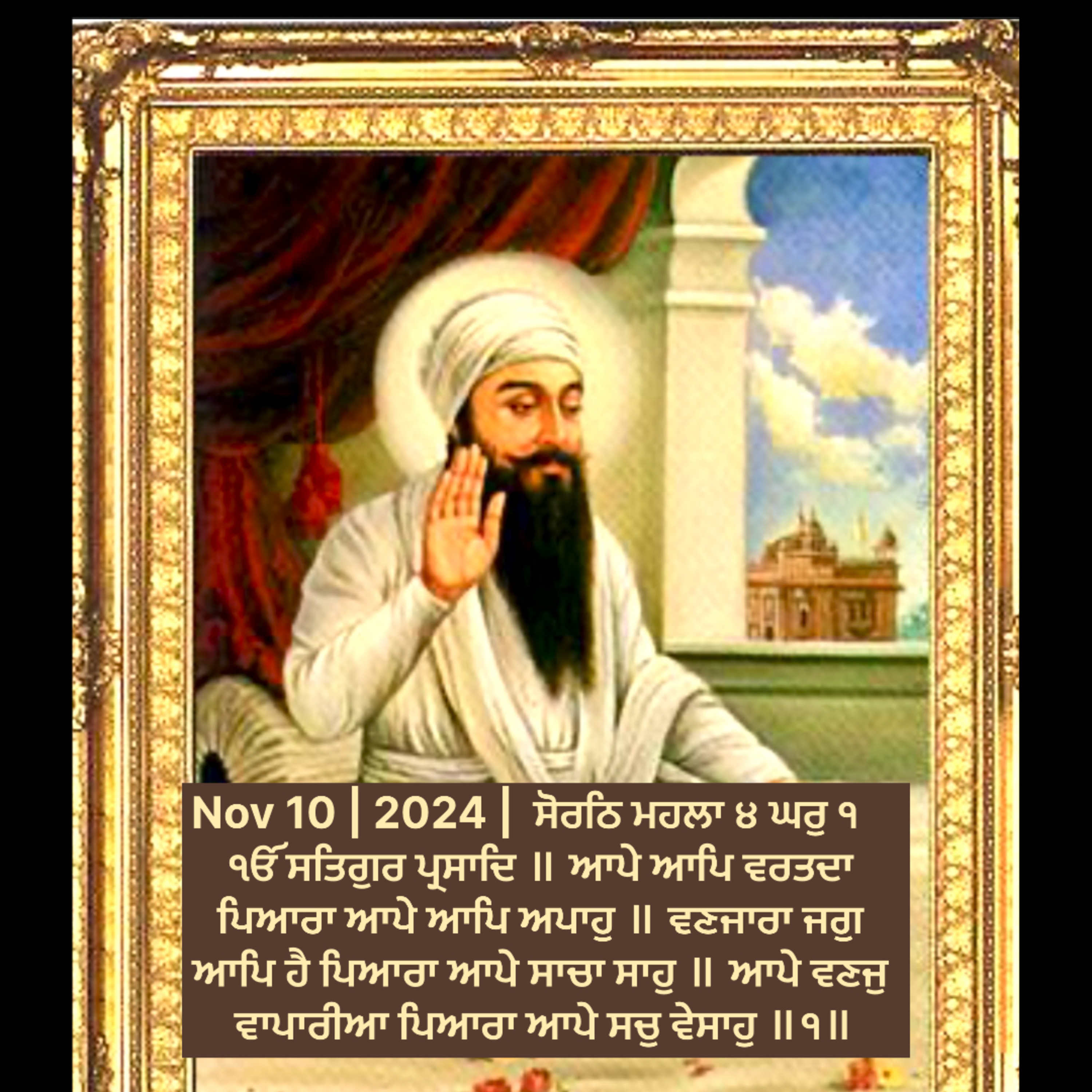 Nov 10 | 2024 | Hukamnama Sahib | ਸੋਰਠਿ ਮਹਲਾ ੪ ਘਰੁ ੧ ੴ ਸਤਿਗੁਰ ਪ੍ਰਸਾਦਿ ॥ ਆਪੇ ਆਪਿ ਵਰਤਦਾ ਪਿਆਰਾ ਆਪੇ ਆਪਿ ਅਪਾਹੁ ॥ ਵਣਜਾਰਾ ਜਗੁ ਆਪਿ ਹੈ ਪਿਆਰਾ ਆਪੇ ਸਾਚਾ ਸਾਹੁ ॥ ਆਪੇ ਵਣਜੁ ਵਾਪਾਰੀਆ ਪਿਆਰਾ ਆਪੇ ਸਚੁ ਵੇਸਾਹੁ ॥੧॥