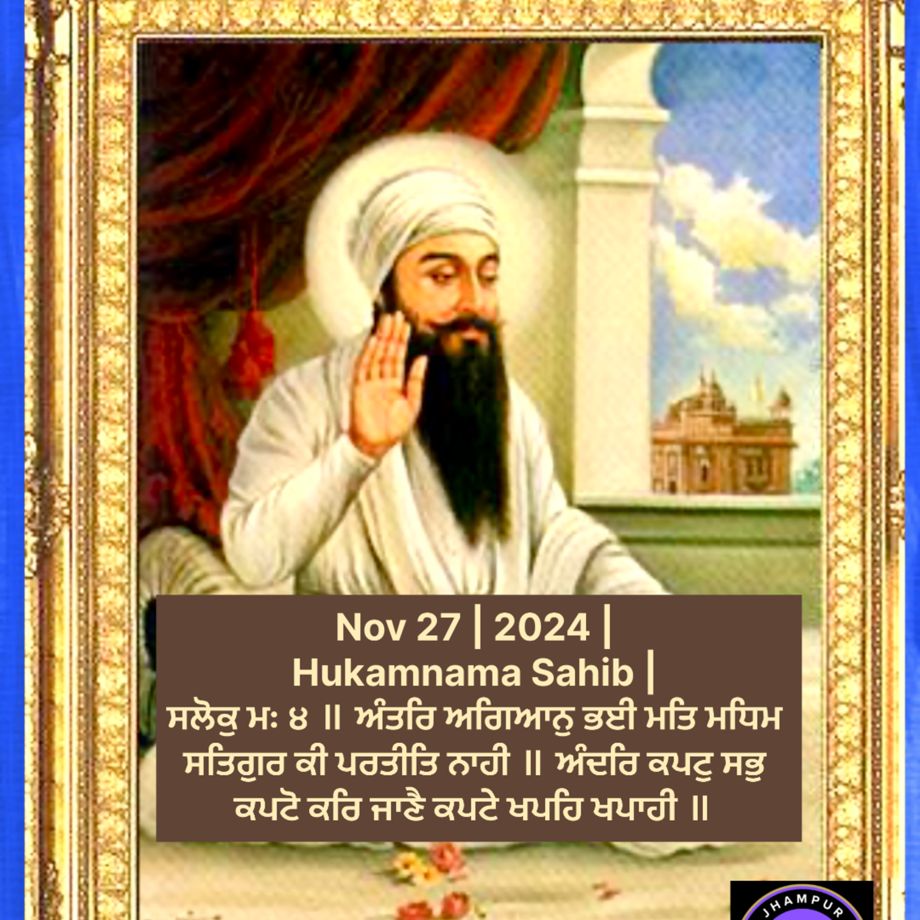 Nov 27 | 2024 | Hukamnama Sahib | ਸਲੋਕੁ ਮਃ ੪ ॥ ਅੰਤਰਿ ਅਗਿਆਨੁ ਭਈ ਮਤਿ ਮਧਿਮ ਸਤਿਗੁਰ ਕੀ ਪਰਤੀਤਿ ਨਾਹੀ ॥ ਅੰਦਰਿ ਕਪਟੁ ਸਭੁ ਕਪਟੋ ਕਰਿ ਜਾਣੈ ਕਪਟੇ ਖਪਹਿ ਖਪਾਹੀ ॥  episode artwork