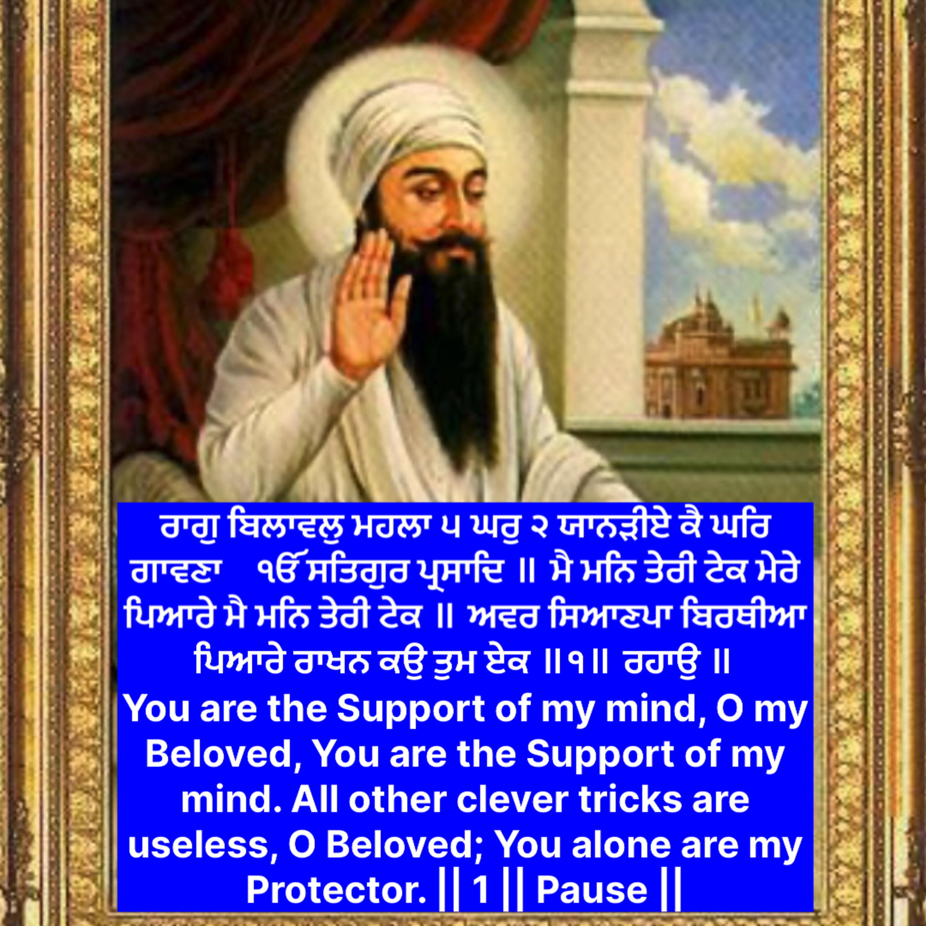 ਰਾਗੁ ਬਿਲਾਵਲੁ ਮਹਲਾ ੫ ਘਰੁ ੨ ਯਾਨੜੀਏ ਕੈ ਘਰਿ ਗਾਵਣਾ    ੴ ਸਤਿਗੁਰ ਪ੍ਰਸਾਦਿ ॥ ਮੈ ਮਨਿ ਤੇਰੀ ਟੇਕ ਮੇਰੇ ਪਿਆਰੇ ਮੈ ਮਨਿ ਤੇਰੀ ਟੇਕ ॥
