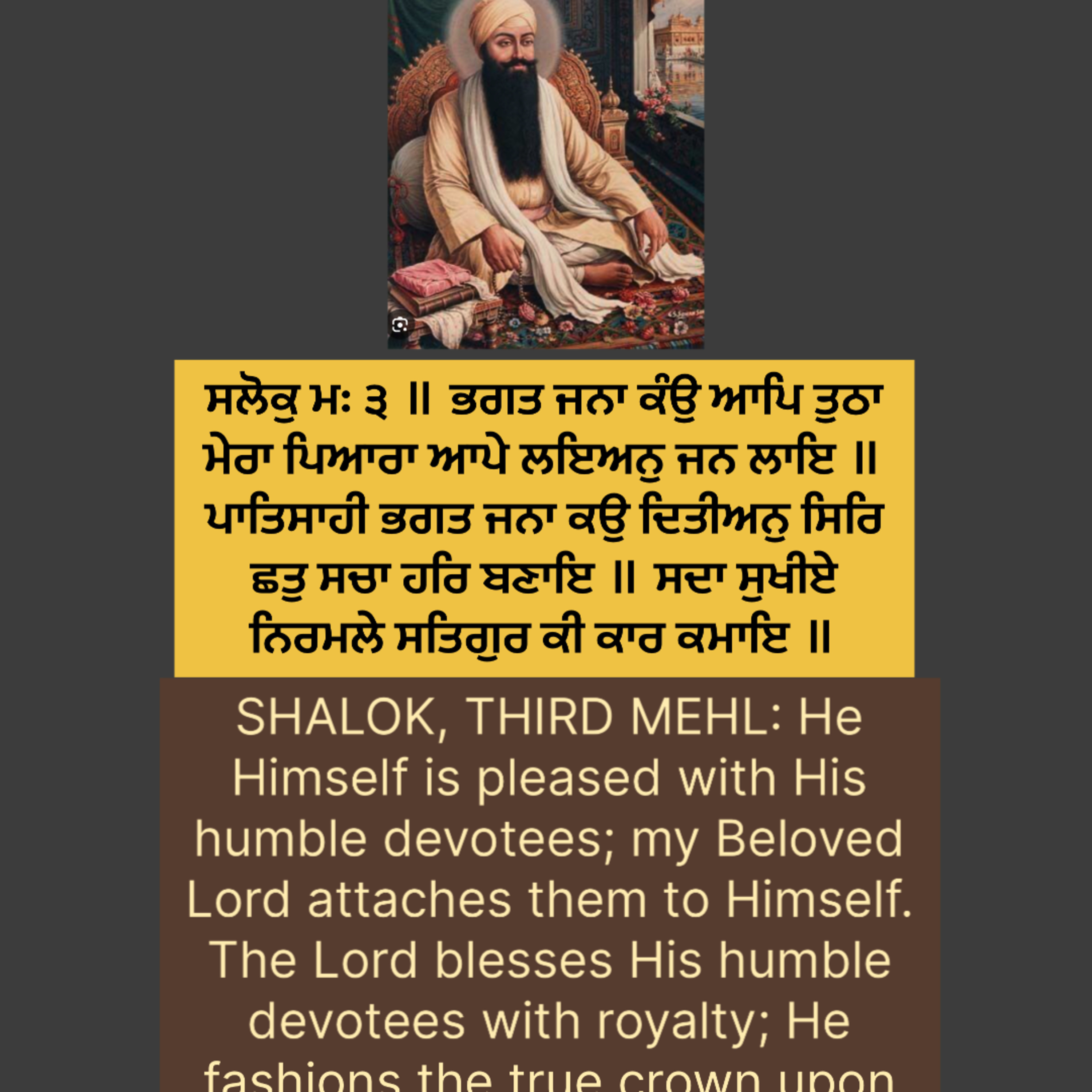 ਸਲੋਕੁ ਮਃ ੩ ॥ ਭਗਤ ਜਨਾ ਕੰਉ ਆਪਿ ਤੁਠਾ ਮੇਰਾ ਪਿਆਰਾ ਆਪੇ ਲਇਅਨੁ ਜਨ ਲਾਇ ॥ ਪਾਤਿਸਾਹੀ ਭਗਤ ਜਨਾ ਕਉ ਦਿਤੀਅਨੁ ਸਿਰਿ ਛਤੁ ਸਚਾ ਹਰਿ ਬਣਾਇ ॥