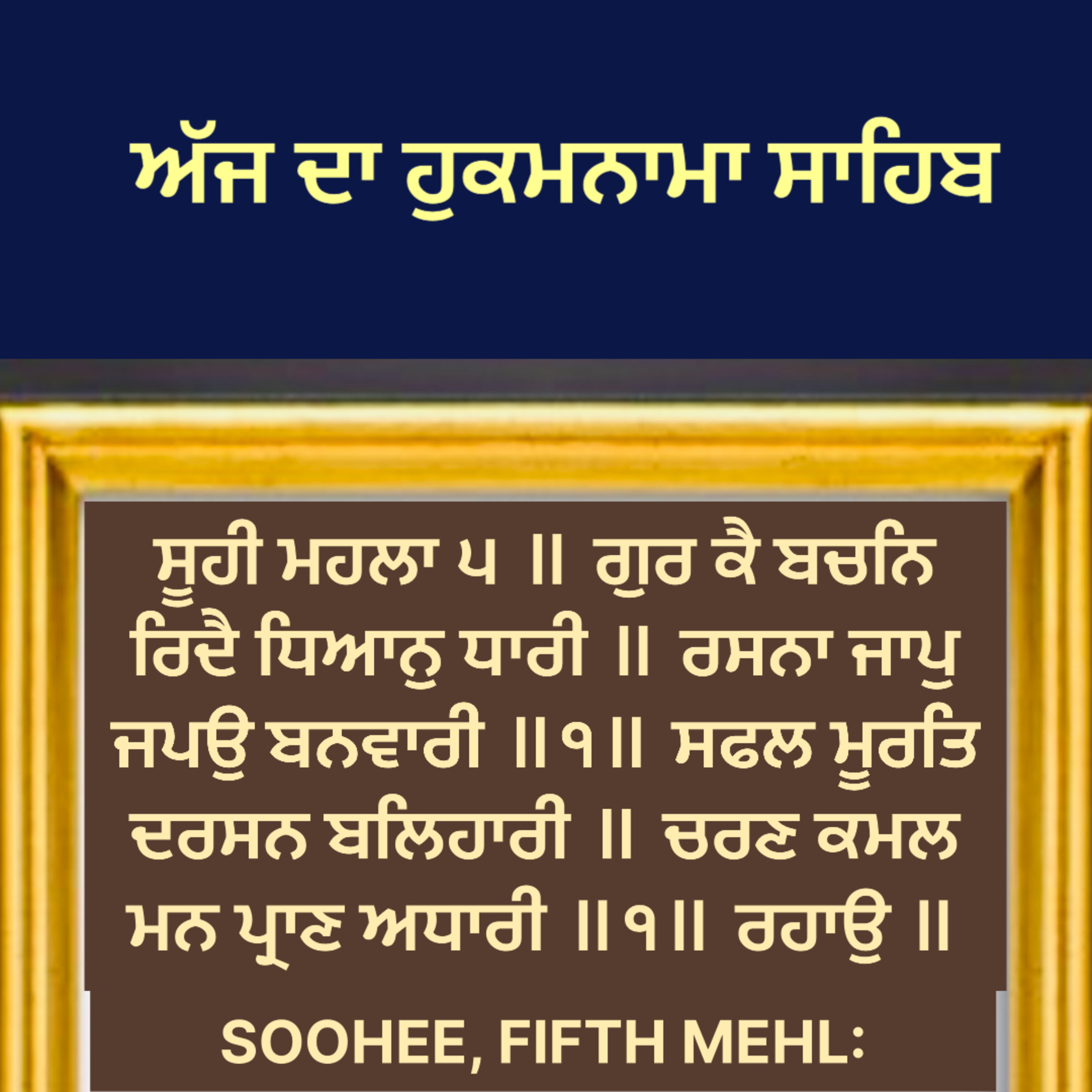 ਸੂਹੀ ਮਹਲਾ ੫ ॥ ਗੁਰ ਕੈ ਬਚਨਿ ਰਿਦੈ ਧਿਆਨੁ ਧਾਰੀ ॥ ਰਸਨਾ ਜਾਪੁ ਜਪਉ ਬਨਵਾਰੀ ॥੧॥ ਸਫਲ ਮੂਰਤਿ ਦਰਸਨ ਬਲਿਹਾਰੀ ॥ ਚਰਣ ਕਮਲ ਮਨ ਪ੍ਰਾਣ ਅਧਾਰੀ ॥੧॥ ਰਹਾਉ ॥
