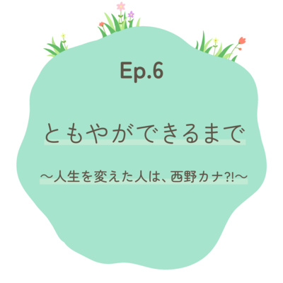 Ep.6 ともやができるまで～人生を変えた人は、西野カナ?!～