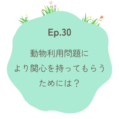 Ep.30〜動物利用問題により関心を持ってもらうためには？〜